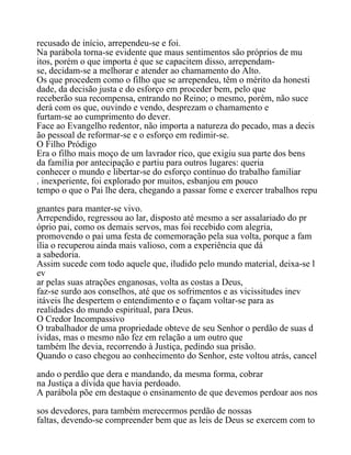 recusado de início, arrependeu-se e foi.
Na parábola torna-se evidente que maus sentimentos são próprios de mu
itos, porém o que importa é que se capacitem disso, arrependam-
se, decidam-se a melhorar e atender ao chamamento do Alto.
Os que procedem como o filho que se arrependeu, têm o mérito da honesti
dade, da decisão justa e do esforço em proceder bem, pelo que
receberão sua recompensa, entrando no Reino; o mesmo, porém, não suce
derá com os que, ouvindo e vendo, desprezam o chamamento e
furtam-se ao cumprimento do dever.
Face ao Evangelho redentor, não importa a natureza do pecado, mas a decis
ão pessoal de reformar-se e o esforço em redimir-se.
O Filho Pródigo
Era o filho mais moço de um lavrador rico, que exigiu sua parte dos bens
da família por antecipação e partiu para outros lugares: queria
conhecer o mundo e libertar-se do esforço contínuo do trabalho familiar
. inexperiente, foi explorado por muitos, esbanjou em pouco
tempo o que o Pai lhe dera, chegando a passar fome e exercer trabalhos repu
gnantes para manter-se vivo.
Arrependido, regressou ao lar, disposto até mesmo a ser assalariado do pr
óprio pai, como os demais servos, mas foi recebido com alegria,
promovendo o pai uma festa de comemoração pela sua volta, porque a fam
ília o recuperou ainda mais valioso, com a experiência que dá
a sabedoria.
Assim sucede com todo aquele que, iludido pelo mundo material, deixa-se l
ev
ar pelas suas atrações enganosas, volta as costas a Deus,
faz-se surdo aos conselhos, até que os sofrimentos e as vicissitudes inev
itáveis lhe despertem o entendimento e o façam voltar-se para as
realidades do mundo espiritual, para Deus.
O Credor Incompassivo
O trabalhador de uma propriedade obteve de seu Senhor o perdão de suas d
ívidas, mas o mesmo não fez em relação a um outro que
também lhe devia, recorrendo à Justiça, pedindo sua prisão.
Quando o caso chegou ao conhecimento do Senhor, este voltou atrás, cancel
ando o perdão que dera e mandando, da mesma forma, cobrar
na Justiça a dívida que havia perdoado.
A parábola põe em destaque o ensinamento de que devemos perdoar aos nos
sos devedores, para também merecermos perdão de nossas
faltas, devendo-se compreender bem que as leis de Deus se exercem com to
 