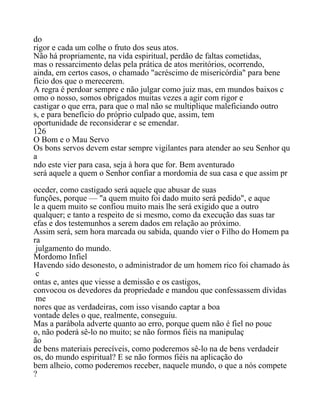 do
rigor e cada um colhe o fruto dos seus atos.
Não há propriamente, na vida espiritual, perdão de faltas cometidas,
mas o ressarcimento delas pela prática de atos meritórios, ocorrendo,
ainda, em certos casos, o chamado "acréscimo de misericórdia" para bene
fício dos que o merecerem.
A regra é perdoar sempre e não julgar como juiz mas, em mundos baixos c
omo o nosso, somos obrigados muitas vezes a agir com rigor e
castigar o que erra, para que o mal não se multiplique maleficiando outro
s, e para benefício do próprio culpado que, assim, tem
oportunidade de reconsiderar e se emendar.
126
O Bom e o Mau Servo
Os bons servos devem estar sempre vigilantes para atender ao seu Senhor qu
a
ndo este vier para casa, seja à hora que for. Bem aventurado
será aquele a quem o Senhor confiar a mordomia de sua casa e que assim pr
oceder, como castigado será aquele que abusar de suas
funções, porque — "a quem muito foi dado muito será pedido", e aque
le a quem muito se confiou muito mais lhe será exigido que a outro
qualquer; e tanto a respeito de si mesmo, como da execução das suas tar
efas e dos testemunhos a serem dados em relação ao próximo.
Assim será, sem hora marcada ou sabida, quando vier o Filho do Homem pa
ra
julgamento do mundo.
Mordomo Infiel
Havendo sido desonesto, o administrador de um homem rico foi chamado às
c
ontas e, antes que viesse a demissão e os castigos,
convocou os devedores da propriedade e mandou que confessassem dívidas
me
nores que as verdadeiras, com isso visando captar a boa
vontade deles o que, realmente, conseguiu.
Mas a parábola adverte quanto ao erro, porque quem não é fiel no pouc
o, não poderá sê-lo no muito; se não formos fiéis na manipulaç
ão
de bens materiais perecíveis, como poderemos sê-lo na de bens verdadeir
os, do mundo espiritual? E se não formos fiéis na aplicação do
bem alheio, como poderemos receber, naquele mundo, o que a nós compete
?
 