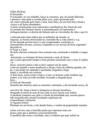 VIDA RURAL
O Semeador
O semeador, no seu trabalho, lança as sementes, que vão tendo diferente
s destinos; uma parte é comida pelas aves, outra queimada pelo
sol, outro sufocada pelo mato e uma, mais feliz, cai em terra boa e brota e
cresce e dá frutos abundantes.
A parte comida pelas aves representa a interferência das forças do mal
no coração dos homens fracos; a queimada pelo sol representa o
enfraquecimento e a derrota do homem ante as vicissitudes da vida; a que fo
i sufocada pelo mato indica que as ambições do mundo, as
riquezas, as ilusões dominaram-no, tornando-lhe a vida estéril; e a q
üe foi lançada em boa terra é o que compreendeu, assimilou os
ensinamentos divinos, cresceu e expandiu-se no serviço do bem, engrande"
decendo-se.
O Trigo e o Joio
Os bons obreiros semeiam a boa semente mas, terminado o trabalho e enqua
nto
descansam, os inimigos do bem semeiam o mal; de forma
que a seara apresenta sempre o bom produto misturado com o mau. E ambos
, to
davia, crescem juntos e não se deve separar um do outro,
a não ser quando a seara amadurece e chega a hora da colheita quando, ent
ão, o joio pode ser separado e queimado, enquanto o trigo,
limpo, é recolhido aos celeiros.
À hora justa, assim como o trigo e o joio, os homens serão também sep
arados, e os sinos já estão tocando, avisando a chegada dessa
hora...
O Grão de Mostarda
Semente das menores entre as sementes, entretanto, a da mostarda cresce, de
senvolve-Se, lança o broto e ultrapassa as demais hortaliças,
chegando ao porte de uma árvore onde as aves fazem seus ninhos.
A parábola compara esse grão à virtude da humildade que, mesmo parece
ndo insignificante, produz resultados espirituais de
extraordinário valimento.
A Figueira Estéril
Plantada em um horto, e não dando frutos, o senhor da propriedade mandou
cortar a árvore; mas o hortelão pediu que esperasse mais um
pouco, para que a adubasse convenientemente.
A parábola não conta o resultado, mas é evidente que quer referir-se
 