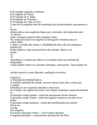 O Evangelho segundo os Siríacos
O Evangelho de Tatien
O Evangelho de S. Judas
O Evangelho de Valentim
O Evangelho da Vida ao Vivo
Como nos Evangelhos não há cronologia nos acontecimentos, procuramos n
a
rrá-los
obedecendo a uma sequência lógica que, entretanto, não representa nem
se oferece
como vantagem especial sobre qualquer outra.
Na confecção deste livro fugimos de divagações literárias para en
cobrir falhas
e, dada a vastidão dos temas e a finalidade da obra, não nos arredamos
também da
feição didática, cujas características são método, clareza e co
ncisão.
14
15
Apocalipse é o termo que indica as revelações feitas aos profetas da
antiguidade
e tanto podem referir-se a assuntos limitados, como gerais. Tanto podem ter
sentido extensivo como figurado, analógico ou místico.
Capítulo 2
A TRADIÇÃO MESSIÂNICA
A tradição espiritual do mundo, em seus setores mais altos, ensina que
a criação
subordina-se aos seguintes princípios universais:
um Criador, um Agente Executor e um Alento Animador, assim discriminad
os:
O princípio criado gerante - esfera do pensamento divino abstrato
O princípio criado criante - esfera dos agentes cósmicos cria dore de m
undos.
O princípio criado imanente - esfera das manifestações do espírito
divino na
criação.
Nas rehgiões:
O primeiro princípio é Deus - o Pai Criador absoluto.
O segundo princípio - o pensamento abstrato fora de Deus
 