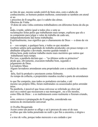 ao fato de que, mesmo sendo estéril de bons atos, com o adubo do
conhecimento, os homens podem melhorar, esmerando-se também em atend
er ao
s preceitos do Evangelho, que é o adubo das almas.
Obreiros da Vinha
O dono de uma vinha contratou trabalhadores em diferentes horas do dia pa
g
ando, à tarde, salário igual a todos eles; e ante as
reclamações feitas pelos que trabalharam mais tempo, explicou que ele e
ra competente para julgar o valor do trabalho de cada um,
independentemente das horas trabalhadas.
Espiritualmente, isso significa que o chamamento de Deus — o dono da vin
h
a — soa sempre, a qualquer hora, e todos os que atendem
recebem salário pela qualidade do trabalho produzido; em pouco tempo o tr
abalhador diligente e devotado, mesmo quando tratado à
última hora, pode realizar trabalho muito mais meritório que outros que
trabalharam mais tempo.
Por isso, a parábola declara que — "os últimos serão os primeiros"
desde que, obviamente, executem trabalho bom, segundo o
julgamento de Deus.
Lavradores Maus
Alguns lavradores arrendaram uma propriedade com a condição de cuidare
m
dela, fazê-la produzir e prestarem contas fielmente.
Ao tempo da colheita, o proprietário mandou receber a parte do arrendamen
to que lhe competia, mas todos os portadores enviados, e até
mesmo seu próprio filho, foram maltratados ou assassinados pelos arrendat
ários.
Na parábola, é possível que Jesus estivesse se referindo ao clero jud
aico ou a outros que recusassem a sua mensagem , ou a Ele mesmo,
como filho de Deus : e os maltratassem como realmente o fizeram criando,
a
ssim, entraves à propagação do Evangelho, considerada sua
natureza de ensinamento universal.
A Ovelha Desgarrada
Assim como um pastor se aflige e sai à procura de uma só de suas
ovelhas que não tenha penetrado no redil e por fim a encontra, e alegra-s
e
e a traz de volta, porque todas merecem o seu cuidado e por
 