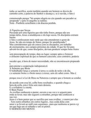 todas se sacrifica, assim também quando um homem se desvia do
caminho certo, a palavra do Senhor o alcança e, se é ouvida, o fato é
comemorado porque "há sempre alegria no céu quando um pecador se
arrepende" e pelo Evangelho se redime.
Nota - Parábola semelhante à da dracma perdida.
A Figueira que Secou
Passando por uma figueira que não tinha frutos, porque não era
tempo deles, Jesus a amaldiçoou e ela logo secou. Os discípulos extrann
haram
o fato e confessaram mais tarde que não entenderam o gesto de
Jesus. Se não era tempo de frutos, porque foi amaldiçoada.?
Mas consideremos que ele estava com os discípulos, em trabalho
de ensinamento, nos campos próximos da cidade. O que fez foi para
advertí-los de que, como discípulos, deviam produzir sempre bons frutos
,
sem preocupação de tempo, data ou lugar; sempre aptos a fornecer
o alimento espiritual de que os homens careciam; caso contrário, poderia
suceder que, à hora de maior necessidade, não se encontrassem preparado
s
para prestar a cooperação indispensável.
A Semente que Brota
O trabalhador lança a semente à terra e a cuida de noite e de dia,
e a semente brota e o broto nasce e cresce, sem ele saber como. Mas é
porque essa é a Lei de Deus na Natureza e sempre que o homem se conduz
de acordo com essa lei, colhe bons resultados; e quando chega a
hora da ceifa, esta é feita sem mais demora.
E a ceifadora é a morte.
O Bom Pastor
As ovelhas conhecem o pastor, ouvem a sua voz e o seguem para
onde as levar; mas não seguem a estranhos, porque não conhecem a
sua voz.
Jesus é o bom pastor que se sacrifica por suas ovelhas , e morre por elas
. Tem outris rebanhos em outros lugares , mas cuida delas com
amor e as levará ao redil com segurança , para que nenhuma se perca e p
ara que haja um só rebanho e um só pastor.
O SERMÃO DO MONTE
 