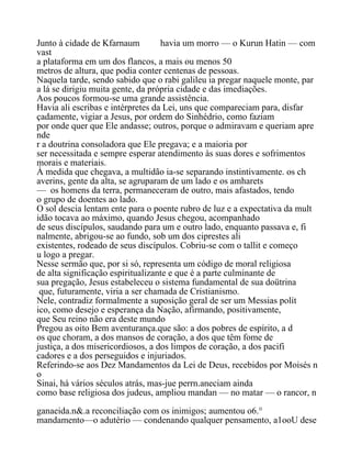 Junto à cidade de Kfarnaum havia um morro — o Kurun Hatin — com
vast
a plataforma em um dos flancos, a mais ou menos 50
metros de altura, que podia conter centenas de pessoas.
Naquela tarde, sendo sabido que o rabi galileu ia pregar naquele monte, par
a lá se dirigiu muita gente, da própria cidade e das imediações.
Aos poucos formou-se uma grande assistência.
Havia ali escribas e intérpretes da Lei, uns que compareciam para, disfar
çadamente, vigiar a Jesus, por ordem do Sinhédrio, como faziam
por onde quer que Ele andasse; outros, porque o admiravam e queriam apre
nde
r a doutrina consoladora que Ele pregava; e a maioria por
ser necessitada e sempre esperar atendimento às suas dores e sofrimentos
morais e materiais.
À medida que chegava, a multidão ia-se separando instintivamente. os ch
averins, gente da alta, se agruparam de um lado e os amharets
— os homens da terra, permaneceram de outro, mais afastados, tendo
o grupo de doentes ao lado.
O sol descia lentam ente para o poente rubro de luz e a expectativa da mult
idão tocava ao máximo, quando Jesus chegou, acompanhado
de seus discípulos, saudando para um e outro lado, enquanto passava e, fi
nalmente, abrigou-se ao fundo, sob um dos ciprestes ali
existentes, rodeado de seus discípulos. Cobriu-se com o tallit e começo
u logo a pregar.
Nesse sermão que, por si só, representa um código de moral religiosa
de alta significação espiritualizante e que é a parte culminante de
sua pregação, Jesus estabeleceu o sistema fundamental de sua doütrina
que, futuramente, viria a ser chamada de Cristianismo.
Nele, contradiz formalmente a suposição geral de ser um Messias polít
ico, como desejo e esperança da Nação, afirmando, positivamente,
que Seu reino não era deste mundo
Pregou as oito Bem aventurança.que são: a dos pobres de espírito, a d
os que choram, a dos mansos de coração, a dos que têm fome de
justiça, a dos misericordiosos, a dos limpos de coração, a dos pacifi
cadores e a dos perseguidos e injuriados.
Referindo-se aos Dez Mandamentos da Lei de Deus, recebidos por Moisés n
o
Sinai, há vários séculos atrás, mas-jue perrn.aneciam ainda
como base religiosa dos judeus, ampliou mandan — no matar — o rancor, n
ganaeida.n&.a reconciliação com os inimigos; aumentou o6.°
mandamento—o adutério — condenando qualquer pensamento, a1ooU dese
 