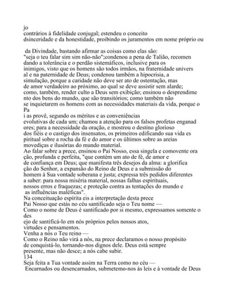 jo
contrários à fidelidade conjugal; estendeu o conceito
dsinceridade e da honestidade, proibindo os juramentos em nome próprio ou
da Divindade, bastando afirmar as coisas como elas são:
"seja o teu falar sim sim não-não";condenou a pena de Talião, recomen
dando a tolerância e o perdão sistemáficos, inclusive para os
inimigos, visto que os homens são todos irmãos, na fraternidade univers
al e na paternidade de Deus; condenou também a hipocrisia, a
simulação, porque a caridade não deve ser ato de ostentação, mas
de amor verdadeiro ao próximo, ao qual se deve assistir sem alarde;
como, também, render culto a Deus sem exibição; ensinou o desprendime
nto dos bens do mundo, que são transitórios; como também não
se inquietarem os homens com as necessidades materiais da vida, porque o
Pa
i as provê, segundo os méritos e as conveniências
evolutivas de cada um; chamou a atenção para os falsos profetas enganad
ores; para a necessidade da oração, e mostrou o destino glorioso
dos fiéis e o castigo dos insensatos, os primeiros edificando sua vida es
piritual sobre a rocha da fé e do amor e os últimos sobre as areias
movediças e ilusórias do mundo material.
Ao falar sobre a prece, ensinou o Pai Nosso, essa singela e comovente ora
ção, profunda e perfeita, "que contém um ato de fé, de amor e
de confiança em Deus; que manifesta três desejos da alma: a glorifica
ção do Senhor, a expansão do Reino de Deus e a submissão do
homem à Sua vontade soberana e justa; expressa três pedidos diferentes
a saber: para nossa miséria material, nossas falhas espirituais,
nossos erros e fraquezas; e proteção contra as tentações do mundo e
as influências maléficas".
Na conceituação espírita eis a interpretação desta prece
Pai Nosso que estás no céu santificado seja o Teu nome —
Como o nome de Deus é santificado por si mesmo, expressamos somente o
des
ejo de santificá-lo em nós próprios pelos nossos atos,
virtudes e pensamentos.
Venha a nós o Teu reino —
Como o Reino não virá a nós, na prece declaramos o nosso propósito
de conquistá-lo, tornando-nos dignos dele. Deus está sempre
presente, mas não desce; a nós cabe subir.
134
Seja feita a Tua vontade assim na Terra como no céu —
Encarnados ou desencarnados, submetemo-nos às leis e à vontade de Deus
 