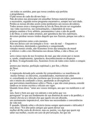 em todos os sentidos, para que nossa conduta seja perfeita
e progridamos.
O pão nosso de cada dia dá-nos hoje —
Não devemos nos preocupar em amealhar fortuna material porque
o necessário, segundo nosso programa encarnativo, sempre nos será dado.
Perdoa as nossas dividas assim como perdoamos aos nossos devedores.
Todos nossos erros e transgressões às leis de Deus devem ser resgatados
nas vidas sucessivas, nas reencarnações, e dependem de nossa
própria conduta e livre arbítrio, pensamentos e atos e não do perdã
o de Deus; e como todos erramos, por ignorância das leis espirituais,
devemos perdoar nossos irmãos daquilo que nos fizerem, porque nos cabe a
m
ar nosso próximo como a nós mesmos.
Não nos deixes cair em tentação e livra—nos do mal — Enquanto n
ão evoluirmos, derrotando a ignorância e conquistando
virtudes morais cristãs, não ficaremos livres das tentações do mund
o inferior e cabe a nós libertarmo-nos dessas falhas, e não a Deus; est
e
será o único meio de nos livrarmos do mal, que não existe por si mesm
o, sendo, simplesmente, ignorância, desconhecimento ou desprezo
do Bem. Evangelizando-nos, ficaremos livres de todos estes males e conquis
t
aremos paz interior, perfeição espiritual e, por fim, o Reino
de Deus.
* * *
A impressão deixada pelo sermão foi extraordinária e se manifestou de
muitas formas: os chaverins, escandalizados, murmuravam entre
si, consultando os rolos das escrituras que levavam em mãos, justamente c
om o intuito de confundir a Jesus, apontando as divergências
que porventura manifestasse sobre a Thora, e que não eram poucas, conside
rando-se os textos escritos e oficiais em vigor.
Quando Jesus disse: "amai aos vossos inimigos, aos que vos maldizem e cal
un
iam, fazei o bem aos que vos odeiam e orai pelos que vos
perseguem" (o que era fundamento de sua doutrina de amor e de perdão), o
clamor elevou-se e diziam eles que aquilo era um absurdo,
um ensinamento impraticável, sem base nas necessidades e conveniências
da vida real.
E quando, falando sobre o divórcio (tema sempre apaixonante e delicado) J
esus disse: "Foi dito pelos antigos que quem deixar sua
mulher dê-lhe carta de divórcio, mas eu, porém, vos digo que quem rep
udiar sua mulher, exceto em caso de prevaricação, faz que ela
 