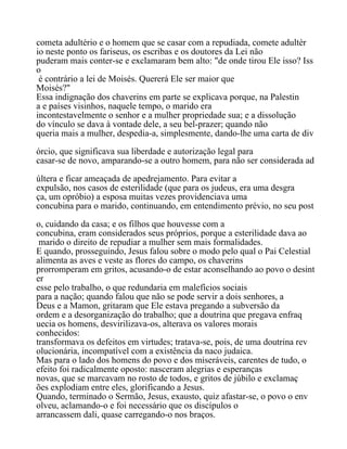 cometa adultério e o homem que se casar com a repudiada, comete adultér
io neste ponto os fariseus, os escribas e os doutores da Lei não
puderam mais conter-se e exclamaram bem alto: "de onde tirou Ele isso? Iss
o
é contrário a lei de Moisés. Quererá Ele ser maior que
Moisés?"
Essa indignação dos chaverins em parte se explicava porque, na Palestin
a e países visinhos, naquele tempo, o marido era
incontestavelmente o senhor e a mulher propriedade sua; e a dissolução
do vínculo se dava à vontade dele, a seu bel-prazer; quando não
queria mais a mulher, despedia-a, simplesmente, dando-lhe uma carta de div
órcio, que significava sua liberdade e autorização legal para
casar-se de novo, amparando-se a outro homem, para não ser considerada ad
últera e ficar ameaçada de apedrejamento. Para evitar a
expulsão, nos casos de esterilidade (que para os judeus, era uma desgra
ça, um opróbio) a esposa muitas vezes providenciava uma
concubina para o marido, continuando, em entendimento prévio, no seu post
o, cuidando da casa; e os filhos que houvesse com a
concubina, eram considerados seus próprios, porque a esterilidade dava ao
marido o direito de repudiar a mulher sem mais formalidades.
E quando, prosseguindo, Jesus falou sobre o modo pelo qual o Pai Celestial
alimenta as aves e veste as flores do campo, os chaverins
prorromperam em gritos, acusando-o de estar aconselhando ao povo o desint
er
esse pelo trabalho, o que redundaria em malefícios sociais
para a nação; quando falou que não se pode servir a dois senhores, a
Deus e a Mamon, gritaram que Ele estava pregando a subversão da
ordem e a desorganização do trabalho; que a doutrina que pregava enfraq
uecia os homens, desvirilizava-os, alterava os valores morais
conhecidos:
transformava os defeitos em virtudes; tratava-se, pois, de uma doutrina rev
olucionária, incompatível com a existência da naco judaica.
Mas para o lado dos homens do povo e dos miseráveis, carentes de tudo, o
efeito foi radicalmente oposto: nasceram alegrias e esperanças
novas, que se marcavam no rosto de todos, e gritos de júbilo e exclamaç
ões explodiam entre eles, glorificando a Jesus.
Quando, terminado o Sermão, Jesus, exausto, quiz afastar-se, o povo o env
olveu, aclamando-o e foi necessário que os discípulos o
arrancassem dali, quase carregando-o nos braços.
 