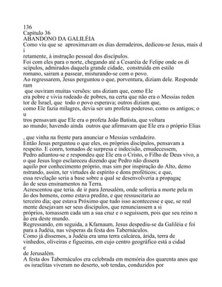 136
Capítulo 36
ABANDONO DA GALILÉIA
Como viu que se aproximavam os dias derradeiros, dedicou-se Jesus, mais d
i
retamente, à instrução pessoal dos discípulos.
Foi com eles para o norte, chegando até a Cesaréia de Felipe onde os di
scípulos, admirados daquela grande cidade, construída em estilo
romano, sairam a passear, misturando-se com o povo.
Ao regressarem, Jesus perguntou o que, porventura, diziam dele. Responde
ram
que ouviram muitas versões: uns diziam que, como Ele
era pobre e vivia rodeado de pobres, na certa que não era o Messias reden
tor de Israel, que todo o povo esperava; outros diziam que,
como Ele fazia milagres, devia ser um profeta poderoso, como os antigos; o
u
tros pensavam que Ele era o profeta João Batista, que voltara
ao mundo; havendo ainda outros que afirmavam que Ele era o próprio Elias
, que vinha na frente para anunciar o Messias verdadeiro.
Então Jesus perguntou o que eles, os próprios discípulos, pensavam a
respeito. E conrn, tomados de surpresa e indecisão, emudecessem,
Pedro adiantou-se e respondeu que Ele era o Cristo, o Filho de Deus vivo, a
o que Jesus logo esclareceu dizendo que Pedro não dissera
aquilo por conhecimento próprio, mas sim por inspiração do Alto, demo
nstrando, assim, ter virtudes de espírito e dons proféticos; e que,
essa revelação seria a base sobre a qual se desenvolveria a propagaç
ão de seus ensinamentos na Terra.
Acrescentou que teria. de ir para Jerusalém, onde sofreria a morte pela m
ão dos homens, como estava predito, e que ressuscitaria ao
terceiro dia; que estava Próximo que tudo isso acontecesse e que, se real
mente desejavam ser seus discípulos, que renunciassem a si
próprios, tomassem cada um a sua cruz e o seguissem, pois que seu reino n
ão era deste mundo.
Regressando, em seguida, a Kfarnaum, Jesus despediu-se da Galiléia e foi
para a Judéia, nas vésperas da festa dos Tabernáculos.
Como já dissemos, a Judéia era uma terra calcárea, árida, terra de
vinhedos, oliveiras e figueiras, em cujo centro geográfico está a cidad
e
de Jerusalém.
A festa dos Tabernáculos era celebrada em memória dos quarenta anos que
os israelitas viveram no deserto, sob tendas, conduzidos por
 