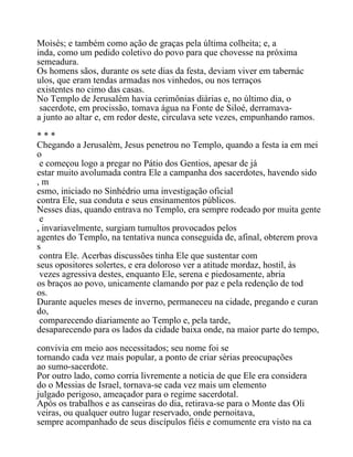 Moisés; e também como ação de graças pela última colheita; e, a
inda, como um pedido coletivo do povo para que chovesse na próxima
semeadura.
Os homens sãos, durante os sete dias da festa, deviam viver em tabernác
ulos, que eram tendas armadas nos vinhedos, ou nos terraços
existentes no cimo das casas.
No Templo de Jerusalém havia cerimônias diárias e, no último dia, o
sacerdote, em procissão, tomava água na Fonte de Siloé, derramava-
a junto ao altar e, em redor deste, circulava sete vezes, empunhando ramos.
* * *
Chegando a Jerusalém, Jesus penetrou no Templo, quando a festa ia em mei
o
e começou logo a pregar no Pátio dos Gentios, apesar de já
estar muito avolumada contra Ele a campanha dos sacerdotes, havendo sido
, m
esmo, iniciado no Sinhédrio uma investigação oficial
contra Ele, sua conduta e seus ensinamentos públicos.
Nesses dias, quando entrava no Templo, era sempre rodeado por muita gente
e
, invariavelmente, surgiam tumultos provocados pelos
agentes do Templo, na tentativa nunca conseguida de, afinal, obterem prova
s
contra Ele. Acerbas discussões tinha Ele que sustentar com
seus opositores solertes, e era doloroso ver a atitude mordaz, hostil, às
vezes agressiva destes, enquanto Ele, serena e piedosamente, abria
os braços ao povo, unicamente clamando por paz e pela redenção de tod
os.
Durante aqueles meses de inverno, permaneceu na cidade, pregando e curan
do,
comparecendo diariamente ao Templo e, pela tarde,
desaparecendo para os lados da cidade baixa onde, na maior parte do tempo,
convivia em meio aos necessitados; seu nome foi se
tornando cada vez mais popular, a ponto de criar sérias preocupações
ao sumo-sacerdote.
Por outro lado, como corria livremente a notícia de que Ele era considera
do o Messias de Israel, tornava-se cada vez mais um elemento
julgado perigoso, ameaçador para o regime sacerdotal.
Após os trabalhos e as canseiras do dia, retirava-se para o Monte das Oli
veiras, ou qualquer outro lugar reservado, onde pernoitava,
sempre acompanhado de seus discípulos fiéis e comumente era visto na ca
 
