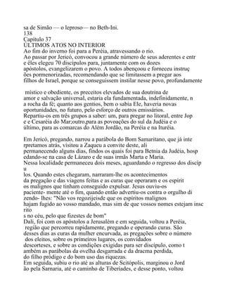 sa de Simão — o leproso— no Beth-Ini.
138
Capítulo 37
ÚLTIMOS ATOS NO INTERIOR
Ao fim do inverno foi para a Peréia, atravessando o rio.
Ao passar por Jericó, convocou a grande número de seus aderentes e entr
e êles elegeu 70 discípulos para, juntamente com os dozes
apóstolos, evangelizarem o povo. A todos abençoou e forneceu instruç
ões pormenorizadas, recomendando que se limitassem a pregar aos
filhos de Israel, porque se conseguissem instilar nesse povo, profundamente
místico e obediente, os preceitos elevados de sua doutrina de
amor e salvação universal, estaria ela fundamentada, indefinidamente, n
a rocha da fé; quanto aos gentios, bem o sabia Ele, haveria novas
oportunidades, no futuro, pelo esforço de outros emissários.
Repartiu-os em três grupos a saber: um, para pregar no litoral, entre Jop
e e Cesaréia do Mar;outro,para as povoações do sul da Judéia e o
último, para as comarcas do Além Jordão, na Peréia e na Ituréia.
Em Jericó, pregando, narrou a parábola do Bom Samaritano, que já inte
rpretamos atrás, visitou a Zaqueu a convite deste, ali
permanecendo alguns dias, findos os quais foi para Betnia da Judéia, hosp
edando-se na casa de Lázaro e de suas irmãs Marta e Maria.
Nessa localidade permaneceu dois meses, aguardando o regresso dos discíp
u
los. Quando estes chegaram, narraram-lhe os acontecimentos
da pregação e das viagens feitas e as curas que operaram e os espírit
os malignos que tinham conseguido expulsar. Jesus ouviu-os
paciente- mente até o fim, quando então advertiu-os contra o orgulho di
zendo- lhes: "Não vos regozijeisde que os espíritos malignos
hajam fugido ao vosso mandado, mas sim de que vossos nomes estejam insc
rito
s no céu, pelo que fizestes de bom"
Dali, foi com os apóstolos a Jerusalém e em seguida, voltou a Peréia,
região que percorreu rapidamente, pregando e operando curas. São
desses dias as curas da mulher encurvada, as pregações sobre o número
dos eleitos, sobre os primeiros lugares, os convidados
descorteses, e sobre as condições exigidas para ser discípulo, como t
ambém as parábolas da ovelha desgarrada e da dracma perdida,
do filho pródigo e do bom uso das riquezas.
Em seguida, subiu o rio até as alturas de Scitópolis, marginou o Jord
ão pela Sarnaria, até o caminho de Tiberíades, e desse ponto, voltou
 