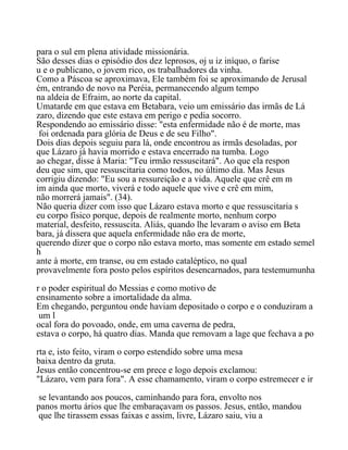 para o sul em plena atividade missionária.
São desses dias o episódio dos dez leprosos, oj u iz iníquo, o farise
u e o publicano, o jovem rico, os trabalhadores da vinha.
Como a Páscoa se aproximava, Ele também foi se aproximando de Jerusal
ém, entrando de novo na Peréia, permanecendo algum tempo
na aldeia de Efraim, ao norte da capital.
Umatarde em que estava em Betabara, veio um emissário das irmãs de Lá
zaro, dizendo que este estava em perigo e pedia socorro.
Respondendo ao emissário disse: "esta enfermidade não é de morte, mas
foi ordenada para glória de Deus e de seu Filho".
Dois dias depois seguiu para lá, onde encontrou as irmãs desoladas, por
que Lázaro já havia morrido e estava encerrado na tumba. Logo
ao chegar, disse à Maria: "Teu irmão ressuscitará". Ao que ela respon
deu que sim, que ressuscitaria como todos, no último dia. Mas Jesus
corrigiu dizendo: "Eu sou a ressureição e a vida. Aquele que crê em m
im ainda que morto, viverá e todo aquele que vive e crê em mim,
não morrerá jamais". (34).
Não queria dizer com isso que Lázaro estava morto e que ressuscitaria s
eu corpo físico porque, depois de realmente morto, nenhum corpo
material, desfeito, ressuscita. Aliás, quando lhe levaram o aviso em Beta
bara, já dissera que aquela enfermidade não era de morte,
querendo dizer que o corpo não estava morto, mas somente em estado semel
h
ante à morte, em transe, ou em estado cataléptico, no qual
provavelmente fora posto pelos espíritos desencarnados, para testemumunha
r o poder espiritual do Messias e como motivo de
ensinamento sobre a imortalidade da alma.
Em chegando, perguntou onde haviam depositado o corpo e o conduziram a
um l
ocal fora do povoado, onde, em uma caverna de pedra,
estava o corpo, há quatro dias. Manda que removam a lage que fechava a po
rta e, isto feito, viram o corpo estendido sobre uma mesa
baixa dentro da gruta.
Jesus então concentrou-se em prece e logo depois exclamou:
"Lázaro, vem para fora". A esse chamamento, viram o corpo estremecer e ir
se levantando aos poucos, caminhando para fora, envolto nos
panos mortu ários que lhe embaraçavam os passos. Jesus, então, mandou
que lhe tirassem essas faixas e assim, livre, Lázaro saiu, viu a
 
