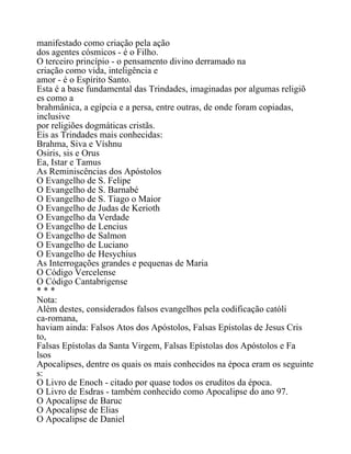 manifestado como criação pela ação
dos agentes cósmicos - é o Filho.
O terceiro princípio - o pensamento divino derramado na
criação como vida, inteligência e
amor - é o Espírito Santo.
Esta é a base fundamental das Trindades, imaginadas por algumas religiõ
es como a
brahmânica, a egípcia e a persa, entre outras, de onde foram copiadas,
inclusive
por religiões dogmáticas cristãs.
Eis as Trindades mais conhecidas:
Brahma, Siva e Víshnu
Osiris, sis e Orus
Ea, Istar e Tamus
As Reminiscências dos Apóstolos
O Evangelho de S. Felipe
O Evangelho de S. Barnabé
O Evangelho de S. Tiago o Maior
O Evangelho de Judas de Kerioth
O Evangelho da Verdade
O Evangelho de Lencius
O Evangelho de Salmon
O Evangelho de Luciano
O Evangelho de Hesychius
As Interrogações grandes e pequenas de Maria
O Código Vercelense
O Código Cantabrigense
* * *
Nota:
Além destes, considerados falsos evangelhos pela codificação católi
ca-romana,
haviam ainda: Falsos Atos dos Apóstolos, Falsas Epístolas de Jesus Cris
to,
Falsas Epístolas da Santa Virgem, Falsas Epístolas dos Apóstolos e Fa
lsos
Apocalipses, dentre os quais os mais conhecidos na época eram os seguinte
s:
O Livro de Enoch - citado por quase todos os eruditos da época.
O Livro de Esdras - também conhecido como Apocalipse do ano 97.
O Apocalipse de Baruc
O Apocalipse de Elias
O Apocalipse de Daniel
 