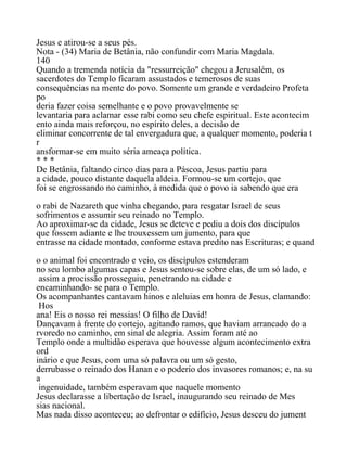 Jesus e atirou-se a seus pés.
Nota - (34) Maria de Betânia, não confundir com Maria Magdala.
140
Quando a tremenda notícia da "ressurreição" chegou a Jerusalém, os
sacerdotes do Templo ficaram assustados e temerosos de suas
consequências na mente do povo. Somente um grande e verdadeiro Profeta
po
deria fazer coisa semelhante e o povo provavelmente se
levantaria para aclamar esse rabi como seu chefe espiritual. Este acontecim
ento ainda mais reforçou, no espírito deles, a decisão de
eliminar concorrente de tal envergadura que, a qualquer momento, poderia t
r
ansformar-se em muito séria ameaça política.
* * *
De Betânia, faltando cinco dias para a Páscoa, Jesus partiu para
a cidade, pouco distante daquela aldeia. Formou-se um cortejo, que
foi se engrossando no caminho, à medida que o povo ia sabendo que era
o rabi de Nazareth que vinha chegando, para resgatar Israel de seus
sofrimentos e assumir seu reinado no Templo.
Ao aproximar-se da cidade, Jesus se deteve e pediu a dois dos discípulos
que fossem adiante e lhe trouxessem um jumento, para que
entrasse na cidade montado, conforme estava predito nas Escrituras; e quand
o o animal foi encontrado e veio, os discípulos estenderam
no seu lombo algumas capas e Jesus sentou-se sobre elas, de um só lado, e
assim a procissão prosseguiu, penetrando na cidade e
encaminhando- se para o Templo.
Os acompanhantes cantavam hinos e aleluias em honra de Jesus, clamando:
Hos
ana! Eis o nosso rei messias! O filho de David!
Dançavam à frente do cortejo, agitando ramos, que haviam arrancado do a
rvoredo no caminho, em sinal de alegria. Assim foram até ao
Templo onde a multidão esperava que houvesse algum acontecimento extra
ord
inário e que Jesus, com uma só palavra ou um só gesto,
derrubasse o reinado dos Hanan e o poderio dos invasores romanos; e, na su
a
ingenuidade, também esperavam que naquele momento
Jesus declarasse a libertação de Israel, inaugurando seu reinado de Mes
sias nacional.
Mas nada disso aconteceu; ao defrontar o edifício, Jesus desceu do jument
 