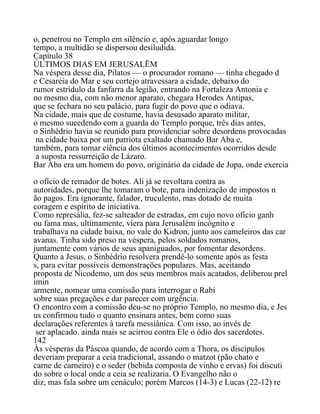 o, penetrou no Templo em silêncio e, após aguardar longo
tempo, a multidão se dispersou desiludida.
Capítulo 38
ÚLTIMOS DIAS EM JERUSALËM
Na véspera desse dia, Pilatos — o procurador romano — tinha chegado d
e Cesaréia do Mar e seu cortejo atravessara a cidade, debaixo do
rumor estrídulo da fanfarra da legião, entrando na Fortaleza Antonia e
no mesmo dia, com não menor aparato, chegara Herodes Antipas,
que se fechara no seu palácio, para fugir do povo que o odiava.
Na cidade, mais que de costume, havia desusado aparato militar,
o mesmo sucedendo com a guarda do Templo porque, três dias antes,
o Sinhédrio havia se reunido para providenciar sobre desordens provocadas
na cidade baixa por um patriota exaltado chamado Bar Aba e,
também, para tomar ciência dos últimos acontecimentos ocorridos desde
a suposta ressurreição de Lázaro.
Bar Aba era um homem do povo, originário da cidade de Jopa, onde exercia
o ofício de remador de botes. Ali já se revoltara contra as
autoridades, porque lhe tomaram o bote, para indenização de impostos n
ão pagos. Era ignorante, falador, truculento, mas dotado de muita
coragem e espírito de iniciativa.
Como represália, fez-se salteador de estradas, em cujo novo ofício ganh
ou fama mas, ultimamente, viera para Jerusalém incógnito e
trabalhava na cidade baixa, no vale do Kidron, junto aos cameleiros das car
avanas. Tinha sido preso na véspera, pelos soldados romanos,
juntamente com vários de seus apaniguados, por fomentar desordens.
Quanto a Jesus, o Sinhédrio resolvera prendê-lo somente após as festa
s, para evitar possíveis demonstrações populares. Mas, aceitando
proposta de Nicodemo, um dos seus membros mais acatados, deliberou prel
imin
armente, nomear uma comissão para interrogar o Rabi
sobre suas pregações e dar parecer com urgência.
O encontro com a comissão deu-se no próprio Templo, no mesmo dia, e Jes
us confirmou tudo o quanto ensinara antes, bem como suas
declarações referentes à tarefa messiânica. Com isso, ao invés de
ser aplacado. ainda mais se acirrou contra Ele o ódio dos sacerdotes.
142
Às vésperas da Páscoa quando, de acordo com a Thora, os discípulos
deveriam preparar a ceia tradicional, assando o matzot (pão chato e
carne de carneiro) e o seder (bebida composta de vinho e ervas) foi discuti
do sobre o local onde a ceia se realizaria. O Evangelho não o
diz, mas fala sobre um cenáculo; porém Marcos (14-3) e Lucas (22-12) re
 