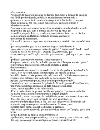 afastar-se dele.
Possuidor de maior cultura que os demais discípulos e dotado de imagina
ção fértil, porém doentia, meditava profundamente sobre tudo o
quanto via e ouvia, tanto no círculo dos próprios discípulos, como no
meio do povo e, por fim, já não mais sabia se Jesus era ou não o
Messias esperado.
Penetrou, assim, no terreno tormentoso da dúvida, aprofundando- se nele,
dia por dia, até que, com a entrada auspiciosa de Jesus em
Jerusalém, naquela Páscoa, vendo o povo confraternizar com os discípu
los no caminho da Betânia, cantando hosanas, encheu-se
novamente de esperanças.
Foi um dos que mais depressa estendeu sua capa no chão para que o Messia
s
passasse; um dos que, na sua enorme alegria, mais dançou à
frente do cortejo; um dos que mais alto gritou: "Hosanas ao Filho de David
Glõria ao nosso Rei-Messias". Quando viu, apavorado, que
Jesus, ao chegar ao Templo, nada fez para assumir o poder que o povo estav
a
pedindo, descendo do jumento silenciosamente e
desaparecendo no meio da multidão que enchia o Templo, sua decepção f
oi profunda e todos os seus sonhos de ambição e glória
desmoronaram.
Tinha errado mais uma vez. Jesus de Nazareth não podia ser o salvador de
Israel, o rei nacional, sendo simplesmente um profeta do povo
humilde. Assim sendo, pensava ele, não tinha sido ludibriado nas suas esp
eranças, seus esforços, sua dedicação de vários anos? Não
perdera todo o seu tempo, fazendo-se discípulo daquele rabi?
Encostado a uma das colunas da galeria do Templo, junto à Porta Dourada,
um grande desespero apoderou-se dele e maldisse em altas
vozes, sem o perceber, a sua infelicidade.
Com a exuberância de gestos que lhe era própria, repuxava os cabelos
e a barba e batia no peito murmurando: infeliz, infeliz!
Penetrando, assim, no campo da invigilância, nesse momento as forças do
Mal, das quais já se vinha tornando um alvo vunerável, se
apoderaram dele; ficou hirto e frio, um suor viscoso caía-lhe da teja sob
re o rosto enquanto espuma amarelada como fel começou a
escorrer pelos cantos dos lábios brancos e cerrados.
Mas estava sendo observado por um sacerdote menor do Templo, que o con
hecia
como discípulo de Jesus e que aproximou-se
rapidamente, tomou-o por um braço e o levou consigo para o interior, onde
foi logo posto na presença do Sgan Jochanan, superintendente
 
