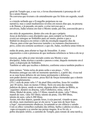 geral do Templo que, a sua vez, o levou discretamente à presença do vel
ho e astuto Hanan.
Da conversa que tiveram e do entendimento que foi feito em segredo, result
o
u a traição nefanda que o Evangelho perpetuou na sua
narrativa; mas o canal medianinico revelou em nossos dias que, na presenç
a de Hanan, e já passada, em parte, a crise nervosa que o
envolvera, Judas relutou em trair o Mestre sendo, por fim, convencido por u
ma série de argumentos, dentre eles este de que o próprio
Jesus já declarara a seus discípulos que, para cumprir as Escrituras, d
everia ser entregue ao Sinhédrio para ser morto; porém o que o
Sinhéd rio desejava era retirar o rabi da circulação naqueles dias da
Páscoa, para evitar que houvesse tumulto e os romanos chacinassem o
povo, como era costume acontecer; e que ele, Judas, receberia umas trinta m
oedas de prata, para afastar-se logo de Jerusalém. A estes
argumentos e com a promessa de que nenhuma referência se faria a ele no p
rocesso, que sabia já estar iniciado contra seu Mestre e seus
discípulos, Judas aceitou o acordo e passou a estar, daquele momento em d
iante, à disposição do Sinhédrio.
Também se sabe que recebeu o dinheiro, conforme estava também predito n
estes termos: "trinta siclos de prata serão o seu preço..." (35)
Prometeu entregar seu rabi no momento oportuno e, a partir daí, viveu tod
as as suas horas debaixo de um transe permanente e doloroso,
sem poder dormir nem comer, presa fácil de forças tremendas que o domin
aram completamente.
(35) 1 siclo de prata valia 1/7 da atual libra esterlina, Jesus foi vendido
por 30 siclos, mais ou menos 4 libras. Siclo era uma das moedas
judaicas da época, sendo as outras, algumas delas citadas na Bíblia, as
seguintes: denário ou dracma, valia 8 dinheiros; mina, valia 4
libras; Shekel de prata, valia 2,5 libras; maneh de prata, valia 7 libras;
maneh de ouro, valia 103 libras; talento de prata, vJia 400 libras,
talento de ouro, valia 6.200 libras.
Assim, três dias depois, quando Jesus, à ceia pascoal, virando-se para
ele disse, num murmúrio que só ele ouviu "o que tens de fazer faze-
o logo", mecanicamente obedeceu, levantando-se em silêncio e saindo.
Com os olhos vermelhos esaltados das órbitas, barba e cabelos revoltos, a
capa esvoaçante a se enrolar nas pernas magras, lá se foi ele, o
pobre discípulo infeliz, a caminho do Templo, para remate de uma tarefa q
 