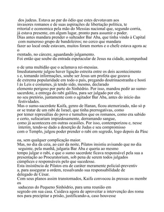 dos judeus. Estava ao par do ódio que estes devotavam aos
invasores romanos e de suas aspirações de libertação política, te
rritorial e economica pela mão do Messias nacional que, segundo corria,
já estava presente, em algum lugar, pronto para assumir o poder.
Dias antes mandara prender o salteador Bar Aba, que tinha vindo à Capital
com numeroso grupo de bandoleiros; no cerco que mandara
fazer ao local onde estavam, muitos foram mortos e o chefe estava agora ac
o
rrentado, no cárcere, aguardando julgamento.
Foi então que soube da entrada espetacular de Jesus na cidade, acompanhad
o de uma multidão que o aclamava rei-messias.
Imediatamente julgou haver ligação estreita entre os dois acontecimento
s e, tomando informações, soube ser Jesus um profeta que gozava
de extrema popularidade em todo o país, pregando doutrinaestranha e hosti
l às Leis e costumes, já tendo sido, mesmo, declarado
elemento perigoso por parte do Sinhédrio. Por isso, mandou pedir ao sumo-
sacerdote, a entrega do rabi galileu, para ser julgado por ele,
no seu pretório, juntamente com o agitador Bar Aba, antes do início das
festividades.
Mas o sumo-sacerdote Kaifa, genro de Hanan, ficou atemorizado, não só p
or se tratar de um rabi de Israel, que tinha prerrogativas, como
por temer represálias do povo e tumultos que os romanos, como era sabido
e certo, sufocariam impiedosamente, derramando sangue,
como já acontecera em outras ocasiões. Por isso, contemporizou e, nesse
ínterim, tendo-se dado a deserção de Judas e seu compromisso
com o Templo, julgou poder prender o rabi em segredo, logo depois da Pásc
oa, sem qualquer complicação maior.
Mas, no dia da ceia, ao cair da noite, Pilatos insistiu avisando que no dia
seguinte, pela manhã, julgaria Bar Aba e queria ao mesmo
tempo julgar o rabi, e que o sumo sacerdote ficava responsável pela sua a
presentação ao Procuratorium, sob pena de serem todos julgados
cúmplices e responsáveis pelo que sucedesse.
Esta insistência de Pilatos era de caráter meramente policial-preventiv
a, para assegurar a ordem, ressalvando sua responsabilidade de
delegado de César.
Com seus planos assim transtornados, Kaifa convocou às pressas os membr
os
saduceus do Pequeno Sinhódrio, para uma reunião em
segredo em sua casa. Cuidava agora de aproveitar a intervenção dos roma
nos para precipitar a prisão, justificando-a, caso houvesse
 