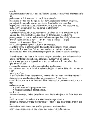 oração.
Cruciantes foram para Ele tais momentos, quando sabia que se aproximavam
ra
pidamente os últimos atos de sua dolorosa tarefa
planetária. Pedira aos discípulos que permanecessem também em prece,
para ajudá-lo naquele transe, mas estes, dominados por estranho
torpor, adormeceram todos. Por duas vezes foi até eles, e os acordou, ped
indo que velassem, mas eles voltaram a adormecer,
irresistivelmente.
Por duas vezes ajoelhou-se, tocou com os lábios as ervas do chão e supl
icou ao Pai pela sorte deles, que eram os depositários e os futuros
propagadores de sua obra de redenção humana e por fim, dirigindo-se aos
três que estavam mais perto — Pedro, João e Thiago — e que
lutavam contra o sono, disse-lhes:
— Podeis repousar agora, porque a hora chegou.
Já estava vendo a aproximação da escolta e pronunciou então com ele
s a oração dos israelitas: "ainda que caminhe no vale das sombras
da morte, não terei nenhum temor porque tu oh! Senhor! estarás comigo".
E ouviram-se já os passos da escolta se aproximando e, nas meias- sombras
que o luar fazia nos galhos do arvoredo, avançavam os vultos
escuros dos guardas e legionários, cujas armaduras refletiam a luz clara
que descia do céu.
Jesus então acordou a todos os discípulos, exclamando:
— Levantem-se, meus amados. A hora chegou em que o Filho do Homem va
i ser
entregue. (36)
E os discípulos foram despertando, estremunhados, para se defrontarem at
ônitos, com a escolta já parada a poucos passos. A sua frente
estava Judas, com o semblante desfeito, mas resoluto, como quem tem o am
par
o do desespero.
— A quem procurais? perguntou Jesus.
— A Jesus de Nazareth, responderam.
— Sou eu.
Ao mesmo tempo, Judas aproximou-se de Jesus e beijou-o na face. Esse era
o
sinal combinado para dizer aos romanos que aquele era o
homem a prender, porque os guardas do Templo, que estavam na frente, e q
ue
conheciam Jesus como um profeta poderoso, permaneciam
imóveis, dominados pela majestade que já agora irradiava dele.
 