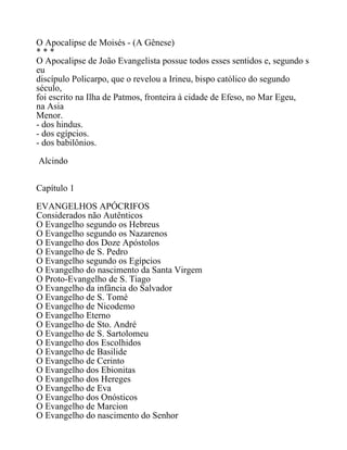 O Apocalipse de Moisés - (A Gênese)
* * *
O Apocalipse de João Evangelista possue todos esses sentidos e, segundo s
eu
discípulo Policarpo, que o revelou a Irineu, bispo católico do segundo
século,
foi escrito na Ilha de Patmos, fronteira à cidade de Efeso, no Mar Egeu,
na Asia
Menor.
- dos hindus.
- dos egípcios.
- dos babilônios.
Alcindo
Capítulo 1
EVANGELHOS APÓCRIFOS
Considerados não Autênticos
O Evangelho segundo os Hebreus
O Evangelho segundo os Nazarenos
O Evangelho dos Doze Apóstolos
O Evangelho de S. Pedro
O Evangelho segundo os Egípcios
O Evangelho do nascimento da Santa Virgem
O Proto-Evangelho de S. Tiago
O Evangelho da infância do Salvador
O Evangelho de S. Tomé
O Evangelho de Nicodemo
O Evangelho Eterno
O Evangelho de Sto. André
O Evangelho de S. Sartolomeu
O Evangelho dos Escolhidos
O Evangelho de Basilide
O Evangelho de Cerinto
O Evangelho dos Ebionitas
O Evangelho dos Hereges
O Evangelho de Eva
O Evangelho dos Onósticos
O Evangelho de Marcion
O Evangelho do nascimento do Senhor
 