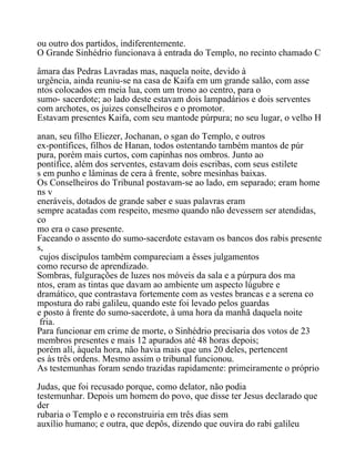 ou outro dos partidos, indiferentemente.
O Grande Sinhédrio funcionava à entrada do Templo, no recinto chamado C
âmara das Pedras Lavradas mas, naquela noite, devido à
urgência, ainda reuniu-se na casa de Kaifa em um grande salão, com asse
ntos colocados em meia lua, com um trono ao centro, para o
sumo- sacerdote; ao lado deste estavam dois lampadários e dois serventes
com archotes, os juizes conselheiros e o promotor.
Estavam presentes Kaifa, com seu mantode púrpura; no seu lugar, o velho H
anan, seu filho Eliezer, Jochanan, o sgan do Templo, e outros
ex-pontífices, filhos de Hanan, todos ostentando também mantos de púr
pura, porém mais curtos, com capinhas nos ombros. Junto ao
pontífice, além dos serventes, estavam dois escribas, com seus estilete
s em punho e lâminas de cera à frente, sobre mesinhas baixas.
Os Conselheiros do Tribunal postavam-se ao lado, em separado; eram home
ns v
eneráveis, dotados de grande saber e suas palavras eram
sempre acatadas com respeito, mesmo quando não devessem ser atendidas,
co
mo era o caso presente.
Faceando o assento do sumo-sacerdote estavam os bancos dos rabis presente
s,
cujos discípulos também compareciam a êsses julgamentos
como recurso de aprendizado.
Sombras, fulgurações de luzes nos móveis da sala e a púrpura dos ma
ntos, eram as tintas que davam ao ambiente um aspecto lúgubre e
dramático, que contrastava fortemente com as vestes brancas e a serena co
mpostura do rabi galileu, quando este foi levado pelos guardas
e posto à frente do sumo-sacerdote, à uma hora da manhã daquela noite
fria.
Para funcionar em crime de morte, o Sinhédrio precisaria dos votos de 23
membros presentes e mais 12 apurados até 48 horas depois;
porém alí, àquela hora, não havia mais que uns 20 deles, pertencent
es às três ordens. Mesmo assim o tribunal funcionou.
As testemunhas foram sendo trazidas rapidamente: primeiramente o próprio
Judas, que foi recusado porque, como delator, não podia
testemunhar. Depois um homem do povo, que disse ter Jesus declarado que
der
rubaria o Templo e o reconstruiria em três dias sem
auxílio humano; e outra, que depôs, dizendo que ouvira do rabi galileu
 