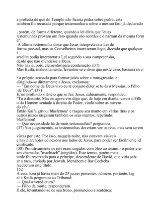 a profecia de que do Templo não ficaria pedra sobre pedra; esta
também foi recusada porque testemunhava sobre o mesmo fato já declarado
, porém, de forma diferente, quando a lei dizia que "duas
testemunhas provam um fato quando são acordes e o narram da mesma form
a".
A última testemunha disse que Jesus interpretava a Lei de
forma pessoal, mas os Conselheiros intervieram logo, dizendo que qualquer
i
sraelita podia interpretar a Lei segundo a sua compreensão,
desde que não ofendesse a Deus.
Não havia, pois, elementos para condenação. (37)
Mas Kaifa, malevolamente, levantou-se e disse que neste caso, bastaria ouvi
r o próprio acusado para formar juizo sobre a transgressão; e
dirigindo-se diretamente a Jesus, exclamou:
— "Em nome de Deus vivo eu te conjuro dizer se tu és o Messias, o Filho
de Deus". (38)
E, no profundo silêncio que se fez, Jesus, calmamente, respondeu:
"Tu o disseste. Mas eu agora vos digo que, de hoje em diante, vereis o Filh
o do Homem sentado à direita do Poder, vindo sobre as nuvens
do céu".
Então Kaifa gritou: blasfemou! e rasgou seu manto em várias tiras e os
outros juizes rasgaram também os seus mantos, repetindo:
blasfemou!
— Que necessidade há de mais testemunhas? perguntou.
(37) Nos julgamentos, as testemunhas deveriam ver os réus, mas sem serem
vistas por este. Por isso, naquela noite, não estavam visíveis
e havia archotes colocados aos lados de Jesus, para poder ser facilmente id
entificado.
(38) Primitivamente os reis eram ungidos com óleo ao assumir o poder e er
am chamados "machiach" (ungidos). Este termo, porém mais
tarde foi reservado para o príncipe, descendente de David, que viria salv
ar a raça, enviada por Jeovah. Menahem e Bar Cocheba
receberam este título.
152
A essa hora já havia mais de 23 juizes presentes, número, portanto, leg
al e Kaifa perguntou ao Tribunal:
— Qual o veredictum?
— Filho da morte, responderam.
E ele, levantando-se de seu trono, pronunciou a sentença:
 
