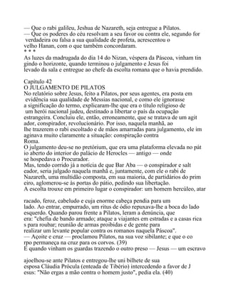 — Que o rabi galileu, Jeshua de Nazareth, seja entregue a Pilatos.
— Que os poderes do céu resolvam a seu favor ou contra ele, segundo for
verdadeira ou falsa a sua qualidade de profeta, acrescentou o
velho Hanan, com o que também concordaram.
* * *
As luzes da madrugada do dia 14 do Nizan, véspera da Páscoa, vinham tin
gindo o horizonte, quando terminou o julgamento e Jesus foi
levado da sala e entregue ao chefe da escolta romana que o havia prendido.
Capítulo 42
O JULGAMENTO DE PILATOS
No relatório sobre Jesus, feito a Pilatos, por seus agentes, era posta em
evidência sua qualidade de Messias nacional, e como ele ignorasse
a significação do termo, explicaram-lhe que era o título religioso de
um herói nacional judeu, destinado a libertar o país da ocupação
estrangeira. Concluiu ele, então, erroneamente, que se tratava de um agit
ador, conspirador, revolucionário. Por isso, naquela manhã, ao
lhe trazerem o rabi escoltado e de mãos amarradas para julgamento, ele im
aginava muito claramente a situação: conspiração contra
Roma.
O julgamento deu-se no pretórium, que era uma plataforma elevada no pát
io aberto do interior do palácio de Herocles — antigo — onde
se hospedava o Procurador.
Mas, tendo corrido já a notícia de que Bar Aba — o conspirador e salt
eador, seria julgado naquela manhã e, juntamente, com ele o rabi de
Nazareth, uma multidão composta, em sua maioria, de partidários do prim
eiro, aglomerou-se às portas do pátio, pedindo sua libertação.
A escolta trouxe em primeiro lugar o conspirador: um homem hercúleo, atar
racado, feroz, cabeludo e cuja enorme cabeça pendia para um
lado. Ao entrar, empurrado, um ritus de ódio repuxava-lhe a boca do lado
esquerdo. Quando parou frente a Pilatos, leram a denúncia, que
era: "chefia de bando armado; ataque a viajantes em estradas e a casas rica
s para roubar; reunião de armas proibidas e de gente para
realizar um levante popular contra os romanos naquela Páscoa".
— Açoite e cruz — proclamou Pilatos, na sua voz sibilante; e que o co
rpo permaneça na cruz para os corvos. (39)
E quando vinham os guardas trazendo o outro preso — Jesus — um escravo
ajoelhou-se ante Pilatos e entregou-lhe uni bilhete de sua
esposa Cláudia Prócula (enteada de Tibério) intercedendo a favor de J
esus: "Não ergas a mão contra o homem justo", pedia ela. (40)
 