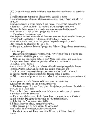(39) Os crucificados eram realmente abandonados nas cruzes e os corvos de
le
s se alimentavam por muitos dias; porém, quando o corpo
e.ra reclamado por alguém, a lei romana autorizava que fosse retirado e e
ntregue.
Pilatos examinou o preso parado à sua frente, em silêncio e mandou ler
a denúncia; "chefe espiritual do levante organizado por Bar Aba.
No caso de êxito, assumiria o poder nacional como o Rei-Messias".
— Es então, o rei dos judeus? perguntou Pilatos.
— Tu o dizes, respondeu Jesus.
Nos degraus de uma escadaria ali fronteira estavam de pé o velho Hanan, o
Promotor do Sinhédrio e outros assistentes diretos do sumo-
sacerdote e, mais além, atrás das grades do portão do pátio, a mult
idão formada de aderentes de Bar Aba.
— De que acusais este homem? perguntou Pilatos, dirigindo-se aos mensage
i
ros do Templo.
— Blasfemou contra Deus, responderam. Alvoroça o povo e o incita à re
volta, desde a Galiléia, por toda a nação.
— Não vês que te acusam de tudo isso? Nada tens a dizer em tua defesa
? perguntou a Jesus. Mas este guardou silêncio e permanecia
imóvel, de olhos baixos.
A esta altura, não só pelo que tinha ouvido ali como pelo pedido de sua
esposa, Pilatos já havia percebido que estava enganado em
relação ao preso e seu objetivo passou a ser, então, dar-lhe um casti
go severo, mantê-lo preso durante as festas e soltá-lo depois.
— Não encontro culpa neste homem. Mas, lembrando-se que era costume so
l
tar um preso em cada Páscoa, voltou-se para os assistentes
e, julgando-se seguro de seu intuito, declarou:
— Em homenagem à vossa festa, quem desejais que ponha em liberdade —
Bar Aba ou o vosso rei?
Mas o velho Hanan, para ainda mais influir sobre a decisão, dirigiu-se
à multidão dizendo bem alto:
— Ele se intitula Messias. Se de fato o fosse, teria poder para libertar-
se a si mesmo. Deixemo-lo entregue ao seu próprio poder.
— Libertai Bar Aba, gritou a multidão.
E Pilatos, indeciso ainda, perguntou ao povo
— Que quereis que eu faça, então, do vosso rei?
Mas Hanan interveio logo, incisivo e maldoso:
— Ele não é nosso rei. É um impostor. Nosso rei é César. Crucif
icai-o.
 
