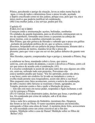 Pilatos, percebendo o perigo da situação, lavou as mãos numa bacia de
água, à vista de todos e determinou fosse o preso levado, açoitado
e depois crucificado como rei dos judeus, porque esse, pelo que via, era o
único motivo que poderia justificar tal condenação.
(40) Uma mulher judia, a seu serviço, pedira por Ele.
Capítulo 43
PARA O CALVÁRIO
Começou então a atormentação: açoites, bofetadas, zombarias
Os soldados da guarda legionária, para se divertirem, entrançaram um ra
mo de espinheiro, formando uma coroa e a puzeram na cabeça do
preso inerme, com os espinhos enterrando na carne.
Mas Pilatos, que não gostava de Herodes e sabendo que o preso era galileu
, portanto da jurisdição política do rei, que se achava, como já
dissemos, hospedado em seu palácio da praça Hasmoneana, distante dali a
lgumas centenas de metros, mandou levar-lhe o preso de
presente, para que visse o que era ser rei dos judeus debaixo do guante rom
ano.
Mas Herodes, esperto, compreendeu logo o perigo e, temendo a Pilatos, fing
i
u colaborar na farsa, mandando cobrir a Jesus, que estava
semi-nu, com um manto de púrpura, e assim o devolveu a Pilatos, comt a di
zer que estava de acordo com a condenação. (41).
E o excelso condenado ia assim de um para outro dos seus algozes em silên
cio, semi-nu, sofrendo tudo sem protestos. Porventura não
estava também predito por Isaias: "Ele foi oprimido, porém não abriu
a sua boca; como um cordeiro foi levado ao matadouro e como a
ovelha muda perante seus tosquiadores, assim não abriu a sua boca".
Mas enquanto estes fatos aconteciam, correra a notícia da condenação
do rabi e muitos rabis fariseus se reuniram e foram, agrupados, ao
Templo, protestar contra o fato e pedir a libertação do preso.
— Isto não está mais em nosso poder, respondeu o Sgan Jochanan; o rab
i já foi entregue a Pilatos.
(41) O Talmud, livro doutrinário judeu, declara que Jesus, o profeta gali
leu, foi condenado por crime de sedição, sob a fé de duas
testemunhas!
Irrita e nula foi a sentença do Sinhédrio, insistiram êles. Despreza
das foram as leis da Thora. O sumo-sacerdote praticou um homicídio,
entregando a Edon uma alma de Israel. A memória deste feito, acrescentara
m, será recordada como um crime execrável até o fim dos
tempos. Maldição sobre a casa de Hanan! Maldição sobre os filhos de
Beitus! (42)
 