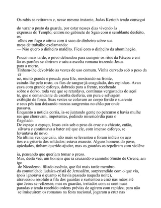 Os rabis se retiraram e, nesse mesmo instante, Judas Kerioth tendo consegui
do varar o posto da guarda, por estar nesses dias vivendo às
expensas do Templo, entrou no gabinete do Sgan com o semblante desfeito,
os
olhos em fogo e atirou com á saco de dinheiro sobre sua
mesa de trabalho exclamando:
— Não quero o dinheiro maldito. Ficai com o dinheiro da abominação.
Pouco mais tarde, o povo debandou para cumprir os ritos da Páscoa e ent
ão os portões se abriram e saiu a escolta romana trazendo Jesus
para a morte.
Tinham-lhe devolvido as vestes de uso comum. Vinha curvado sob o peso da
cr
uz, muito grande e pesada para Ele, mostrando na fronte,
caindo-lhe pelo rosto, os fios de sangue já coagulado, dos espinhos. Avan
çava com grande esforço, dobrado para a frente, recebendo
sobre o dorso, toda vez que se retardava, contínuas vergastadas do açoi
te, que o comandante da escolta desferia, em pura e selvagem
exibição de força. Suas vestes se colavam ao corpo ferido e suarento
e seus pés iam deixando marcas sangrentas no chão por onde
passava.
Enquanto a notícia corria, ia-se juntando gente no percurso e havia mulhe
res que choravam, impotentes, pedindo misericórdia para o
flagelado.
De espaço a espaço, Jesus caia sob o peso da cruz e o chicote, então,
silvava e continuava a bater até que ele, com imenso esforço, se
levantava de novo.
Na última vez que caiu, não mais se levantou e foram inúteis os aço
ites e a gritaria dos soldados; estava exausto. Alguns homens do povo,
apiedados, tinham querido ajudar, mas os guardas os repeliram com violênc
ia, pensando que queriam tomar o preso.
Mas, desta vez, um homem que ia cruzando o caminho Simão de Cirene, am
igo
de Nicodemo, filiado essênio, que foi mais tarde membro
da comunidade judaica-cristã de Jerusalém, surpreendido com o que via,
(pois ignorava o quanto se havia passado naquela noite),
atravessou resoluto a fila dos guardas e sustentou a cruz nas mãos até
que Jesus se refizesse; mas os guardas, irritados com as contínuas
paradas e tendo recebido ordens prévias de agirem com rapidez, para não
se imiscuirem os romanos na festa nacional, jogaram a cruz nas
 