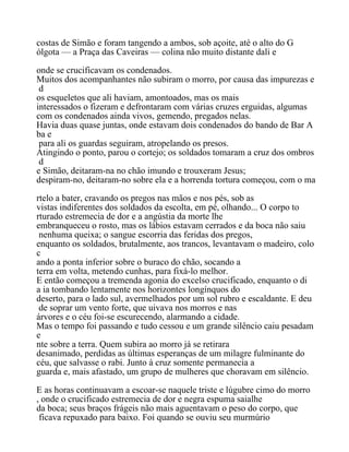 costas de Simão e foram tangendo a ambos, sob açoite, até o alto do G
ólgota — a Praça das Caveiras — colina não muito distante dali e
onde se crucificavam os condenados.
Muitos dos acompanhantes não subiram o morro, por causa das impurezas e
d
os esqueletos que ali haviam, amontoados, mas os mais
interessados o fizeram e defrontaram com várias cruzes erguidas, algumas
com os condenados ainda vivos, gemendo, pregados nelas.
Havia duas quase juntas, onde estavam dois condenados do bando de Bar A
ba e
para ali os guardas seguiram, atropelando os presos.
Atingindo o ponto, parou o cortejo; os soldados tomaram a cruz dos ombros
d
e Simão, deitaram-na no chão imundo e trouxeram Jesus;
despiram-no, deitaram-no sobre ela e a horrenda tortura começou, com o ma
rtelo a bater, cravando os pregos nas mãos e nos pés, sob as
vistas indiferentes dos soldados da escolta, em pé, olhando... O corpo to
rturado estremecia de dor e a angústia da morte lhe
embranqueceu o rosto, mas os lábios estavam cerrados e da boca não saiu
nenhuma queixa; o sangue escorria das feridas dos pregos,
enquanto os soldados, brutalmente, aos trancos, levantavam o madeiro, colo
c
ando a ponta inferior sobre o buraco do chão, socando a
terra em volta, metendo cunhas, para fixá-lo melhor.
E então começou a tremenda agonia do excelso crucificado, enquanto o di
a ia tombando lentamente nos horizontes longínquos do
deserto, para o lado sul, avermelhados por um sol rubro e escaldante. E deu
de soprar um vento forte, que uivava nos morros e nas
árvores e o céu foi-se escurecendo, alarmando a cidade.
Mas o tempo foi passando e tudo cessou e um grande silêncio caiu pesadam
e
nte sobre a terra. Quem subira ao morro já se retirara
desanimado, perdidas as últimas esperanças de um milagre fulminante do
céu, que salvasse o rabi. Junto à cruz somente permanecia a
guarda e, mais afastado, um grupo de mulheres que choravam em silêncio.
E as horas continuavam a escoar-se naquele triste e lúgubre cimo do morro
, onde o crucificado estremecia de dor e negra espuma saialhe
da boca; seus braços frágeis não mais aguentavam o peso do corpo, que
ficava repuxado para baixo. Foi quando se ouviu seu murmúrio
 