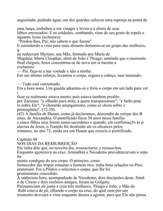 angustiado, pedindo água; um dos guardas colocou uma esponja na ponta de
uma lança, embebeu-a em vinagre e levou-a à altura de seus
lábios arroxeados- E os soldados, zombando, riam de seu gesto de repuls e
nquanto Jesus exclamava:
"Perdoa-lhes, Pai; não sabem o que fazem".
E estendendo a vista para mais distante demorou-se no grupo das mulheres,
q
ue rodeavam Myriam, sua Mãe, formado por Maria de
Magdala, Maria Cleophas, além de João e Thiago; sentindo que o momento
final chegara, Jesus concentrou-se de novo em si mesmo e
exclamou:
— Pai, faça-se a tua vontade e não a minha.
Em um último esforço, levantou o corpo, ergueu a cabeça, mur murando:
— Tudo está consumado.
Era a hora nona. Um guarda adiantou-se e feriu o corpo em um lado para ver
i
ficar se realmente estava morto; pois estava também predito
por Zacarias: "e olharão para mim, a quem transpassaram"; "e farão pran
to sobre Ele"; "e chorarão amargamente, como se chora sobre o
primogênito". (12-10).
(42) A família de Hanan, como já declaramos, descendia da estirpe dos B
eitus, de Alexandria. O pontificado ficou 50 anos nessa família
e cinco filhos seus foram sumo-sacerdotes e quando, em confirmaç5o às p
alavras de Jesus, o Templo foi destruido até os alicerces pelos
romanos, no ano 72, ainda era um Hanan que exercia o pontificado.
Capítulo 44
NOS DIAS DA RESSURREIÇÃO
Ele tinha dito que, ao terceiro dia, ressuscitaria; e ressuscitou.
Enquanto agonizava na cruz, Arimathéa e Nicodemo providenciavam o sepu
lta
mento condigno do seu corpo. O primeiro, como
fornecedor das tropas romanas e homem rico, tinha boas relações no Proc
uratorium. Foi a Pilatos e solicitou o corpo, que lhe foi
prontamente concedido.
À undecima hora, acompanhado de Nicodemo, dois discípulos deste, Simã
o de Cirene e dois essônios amigos, foram ao Gólgota.
Permaneciam ali junto à cruz três mulheres, Thiago e João; a Mãe do
Rabi estava de pé, olhando o corpo na cruz, do qual nem por um
momento desviara a vista enquanto durara a agonia, para que Ele não pensa
 