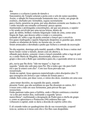 dos
romanos e a colocou à porta do túmulo e
funcionários do Templo selaram a porta com o selo do sumo-sacerdote.
Assim, o sábado foi transcorrendo lentamente mas, à noite, um grupo de
essênios, chefiados por Arimathéa, seguiu secretamente
para o horto, penetrou na gruta, por uma abertura existente aos fundos e fo
i então iniciado um estranho cerimonial: preces apenas
murmuradas e prolongadas concentrações, até que aos poucos, o sepulcr
o foi sendo envolvido por uma nevoa leitosa, dentro da
qual, de súbito, brilhou violenta fulguração vinda de cima, como uma
língua de fogo, que desceu sobre o corpo e o consumiu,
restando ali, sobre a age de pedra somente o lençol que o envolvia.
Era quase madrugada e aquela fulguração despertou os guardas que, atemo
rizados se afastaram do horto; no mesmo ato, os selos
foram arrancados e derrubada a pedra que fechava a entrada da escavação
.
No dia seguinte, domingo pela manhã, quando a Mãe de Jesus e outras mul
heres foram visitar o túmulo, deram com ele aberto e,
olhando para dentro, somente viram o lençol estendido sobre a lage de ped
ra; e então Maria de Magdala, desorientada, afastou-se do
grupo e deu com o Rabi que caminhava para ela; e querendo atirar-se a seus
pés, ouviu que lhe dizia: "não me toques" e, logo em
seguida: "ainda não subi para meu Pai. Diz a todos que vão para Galil
éia e que lá estarei com eles". Com isso ficou provada sua
ressurreição.
Ainda na capital, Jesus apareceu materializado a dois discípulos (dos 72
que consagrou em Jericó) e que vinham de Emaús para a
cidade; bem como, por duas vezes, a vários dos doze, reunidos em uma casa
, para tomar decisões, na segunda das quais, estando
presente Tomé, que não acreditara no que lhe disseram os outros, fé-l
o tocar com a mão em seus ferimentos, para provar-lhe que
ressuscitara.
Então partiram todos para a Galiléia, onde o Mestre continuou a mostrar
-se a eles por muitos dias, realizando a segunda "pesca
maravilhosa", reafirmando a designação de Pedro para a chefia do grupo
e, como se aproximava o Pentecoste (44) ordenou-lhes que
voltassem à capital, onde se daria a descida do espírito sobre eles.
E ali estando todos ao quadragésimo dia de sua ressurreição, corporif
icou-se, sentou-se à mesa com eles e fez-lhes suas despedidas
 