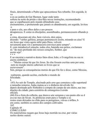 finais, determinando a Pedro que apascentasse Seu rebanho. Em seguida, le
vo
u-os ao jardim do Gat Shemen, lugar onde tanto
sofrera na noite da prisão e deu-lhes novas instruções, recomendando
que se espalhassem pelo mundo difundindo seus
ensinamentos, e prometendo que jamais os abandonaria; em seguida, levitou
-s
e para o céu, aos olhos deles e aos poucos
desapareceu. E como os discípulos, assombrados, permanecessem olhando p
ar
a cima, desceram até eles, bem visíveis, dois anjos,
dizendo: "varões galileus, porque permaneceis assim, mirando os céus? E
ste Jesus que vistes agora subir para Deus, volverá
novamente para vós e permanecerá convosco para sempre".
E, com intraduzível emoção, todos eles, batendo nos peitos, exclamara
m: "do mais profundo dos nossos corações, Senhor, que
assim seja".
* * *
E ao encerrar a narrativa destes fatos disse João, o Evangelista na sua m
aneira simbólica:
— "Muitas coisas há que fez Jesus. Se elas fossem escritas uma por uma,
nem no mundo inteiro caberiam os livros que se
escrevessem".
Sim, porque as consequências morais do que Ele fez e disse, como Messias,
realmente, quando aceitas, encherão o mundo de
felicidade.
L
(43) Ao sair do Templo, alucinado pelo erro que cometera e não suportand
o tamanho remorso, Judas matou-se e o dinheiro devolvido foi
depois destinado pelo Sinhédrio à compra do campo de um oleiro, nas ime
diações da cidade, para cemitério de estrangeiros (versão
oficial).
(44) Era a festa da colheita, que durava sete semanas e seu ponto alto se d
ava no mes de Sivan. As primícias eram para o Templo e os
restos eram deixados no chão para os peregrinos, viúvas e órfãos, b
em como, também os cantos dos campos cultivados.
162
Capítulo 45
COMCLUSÃO
Os materialistas negam que Jesus haja morrido na cruz, por várias
razões dentre outras:
 