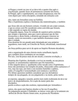 a) Porque a morte na cruz só se dava três a quatro dias após a
crucificação, quando Jesus ali permaneceu somente três horas.
b) Porque, após o sepultamento, seu corpo desapareceu, mas foi
visto depois por vários discípulos, tomando até refeições com
eles, tanto em Jerusalém como na Galiléia.
Mas o Espiritismo explica o fenômeno das materializações, e também
que Jesus não era um homem comum, vivendo em um corpo comum,
e que as coisas com Ele sucederam como convinha que fossem,
e não segundo as regras do mundo.
c) Segundo alguns, Jesus foi retirado do sepulcro pelos essênios,
que sempre o apoiaram, para que o povo pensasse que de fato
ressuscitou e, desta forma, a doutrina que pregara vencesse no
mundo, como era necessário, o que também mostramos como
não é verdade.
Essa doutrina foi em grande parte deturpada por seus próprios
seguidores; mais tarde, no Concílio de Nicéa, oficializada, transformad
a
em força política para servir de apoio ao Império Romano decadente,
com a organização de uma cleresia muito semelhante àquela
que o próprio Jesus combatera no seu tempo.
Por isso, veio há pouco mais de um século, a terceira revelação, a
Doutrina dos Espíritos, destinada a reviver no mundo, na sua pureza
original, os ensinamentos redentores que Ele transmitiu.
Como naquela época e, igualmente como sucede com o Espiritismo,
Jesus não permanece nos templos de pedra, oferecendo cultos suntuosos e f
rios, mas nas ruas, nos lares e em recantos humildes e pobres,
onde o Evangelho é testemunhado com renúncia e sacrifício.
Por último queremos também considerar que nos derradeiros
tempos de sua pregação, no seu julgamento e na morte, pelas razões
já expostas, apagada e ausente, porém mais tarde exuberante de devo tar
nent e de desprendimento, foi a ação da maior parte dos
discípulos;
porém avultou a ação dos essênios, representada por Arimathéa e
outros, dos quais mui ligeiras alusões se faz nos Evangelhos.
No julgamento perante o Sinhédrio, as únicas vozes que se levantaram em
defesa do Divino Mestre foram estas, na pessoa de Nicodemo
 