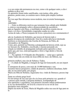 e se seu corpo não permaneceu na cruz, como o de qualquer outro, a eles t
ambém se deve isto.
Os apóstolos foram todos santificados, com justiça, aliás, pelos
pósteros, porém estes, os essênios nem o foram pela simples lembran
ça.
Por isso aqui lhes deixamos nossa modesta, mas reverente homenagem.
164
ADENDO
1 — Entre os diferentes motivos que tornaram Jesus odiado pelo Sinhédri
o, estava a sua pregação sobre a desnecessidade do sacerdócio
para as ligações com Deus, a inutilidade do sacrifício cruento dos an
imais e os ritos e formalidades exageradas usadas no culto.
Acima de tudo, a Thora (conjunto de livros e preceitos) era o ensinamento d
ado na Academia do Sinhédrio, que taxava de heresia tudo o
quanto divergisse do estabelecido. Esta foi a razão dela haver declarado
heréticos os ensinamentos das Escolas de Siracusa, de Pafos, de
Alexandria e de Pérgamo.
Como, pois, permitir na Palestina a propaganda da heresia cristã, cujo au
tor fora por ele, Sinhédrio, crucificado, o mesmo pensando em
relação ao trabalho de propaganda realizado pelos apóstolos e discí
pulos que, por isso, eram perseguidos a ferro e fogo dentro e fora da
Palestina?
2 — No capítulo 31 O Quadro dos Discípulos — notar que o apóstolo
Judas Tadeu não era irmão de Jesus (filho de José e de Débora, sua
primeira mulher), mas sim de Sultana e Tadeu.
3 —A cidade de Magdala, à margem do lago do Genezareth, era um import
an
te entreposto de pesca, com mais de 14.000 habitantes e uns
trezentos barcos pesqueiros; cidade de prazeres, mulheres dissolutas, habit
ada, na sua maior parte, por gregos.
Maria era filha de Stefanus, negociante rico, vindo de Damasco, pessoa imp
o
rtante na colonia grega local.
Foi do terraço de sua casa que ela viu Jesus pela primeira vez, quando el
e passava pela estrada, à pequena distância, acompanhado de
seus apóstolos e seguidores; essè primeiro encontro influiu poderosamen
te no seu destinofuturo, até levá-la a inscrever-se no rol de seus
discípulos mais chegados.
Depois da morte de Jesus, Maria de Magdala cedeu sua casa do lago para ne
la
 