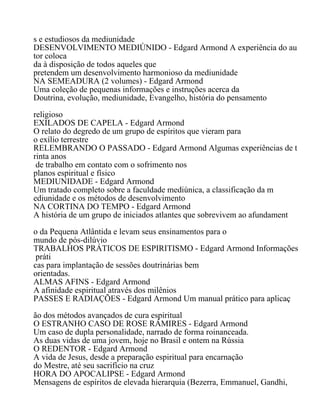 s e estudiosos da mediunidade
DESENVOLVIMENTO MEDIÚNIDO - Edgard Armond A experiência do au
tor coloca
da à disposição de todos aqueles que
pretendem um desenvolvimento harmonioso da mediunidade
NA SEMEADURA (2 volumes) - Edgard Armond
Uma coleção de pequenas informações e instruções acerca da
Doutrina, evolução, mediunidade, Evangelho, história do pensamento
religioso
EXILADOS DE CAPELA - Edgard Armond
O relato do degredo de um grupo de espíritos que vieram para
o exílio terrestre
RELEMBRANDO O PASSADO - Edgard Armond Algumas experiências de t
rinta anos
de trabalho em contato com o sofrimento nos
planos espiritual e físico
MEDIUNIDADE - Edgard Armond
Um tratado completo sobre a faculdade mediúnica, a classificação da m
ediunidade e os métodos de desenvolvimento
NA CORTINA DO TEMPO - Edgard Armond
A história de um grupo de iniciados atlantes que sobrevivem ao afundament
o da Pequena Atlântida e levam seus ensinamentos para o
mundo de pós-dilúvio
TRABALHOS PRÁTICOS DE ESPIRITISMO - Edgard Armond Informações
práti
cas para implantação de sessões doutrinárias bem
orientadas.
ALMAS AFINS - Edgard Armond
A afinidade espiritual através dos milênios
PASSES E RADIAÇÕES - Edgard Armond Um manual prático para aplicaç
ão dos métodos avançados de cura espiritual
O ESTRANHO CASO DE ROSE RÁMIRES - Edgard Armond
Um caso de dupla personalidade, narrado de forma roinanceada.
As duas vidas de uma jovem, hoje no Brasil e ontem na Rússia
O REDENTOR - Edgard Armond
A vida de Jesus, desde a preparação espiritual para encarnação
do Mestre, até seu sacrifício na cruz
HORA DO APOCALIPSE - Edgard Armond
Mensagens de espíritos de elevada hierarquia (Bezerra, Emmanuel, Gandhi,
 