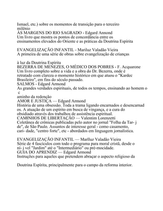 Ismael, etc.) sobre os momentos de transição para o terceiro
milênio
ÀS MARGENS DO RIO SAGRADO - Edgard Annond
Um livro que mostra os pontos de concordância entre os
ensinamentos elevados do Oriente e as práticas da Doutrina Espírita
EVANGELIZAÇÃO INFANTIL - Mariluz Valadão Vieira
A primeira de uma série de obras sobre evangelização de crianças
à luz da Doutrina Espírita
BEZERRA DE MENEZES, O MÉDICO DOS POBRES - F. Acquarone
Um livro completo sobre a vida e a obra do Dr. Bezerra, onde é
retratado com clareza o momento histórico em que atuou o "Kardec
Brasileiro", em fins do século passado.
SALMOS - Edgard Armond
As grandes verdades espirituais, de todos os tempos, ensinando ao homem o
c
aminho da redenção
AMOR E JUSTIÇA — Edgard Armond
História de uma obsessão. Toda a trama ligando encarnados e desencarnad
os. A atuação de um espírito em busca de vingança, e a cura do
obsidiado através dos trabalhos de assistência espiritual.
CAMINHOS DE LIBERTAÇÃO — Valentim Lorenzetti
Coletânea de crônicas publicadas pelo autor no jornal "Folha da Tar- j
de", de São Paulo. Assuntos de interesse geral - como casamento,
cari- dade, "centro forte", etc - abordados em linguagem jornalística.
EVANGELIZAÇÃO INFANTIL — Marlluz Valadão Vieira
Série de 4 fascículos com todo o programa para moral cristã, desde o
ní- j vel "Jardim" até o "Intermediário" ou pré-mocidade.
GUIA DO APRENDIZ — Edgard Armond
Instruções para aqueles que pretendem abraçar o aspecto religioso da
Doutrina Espírita, principalmente para o campo da reforma interior.
 