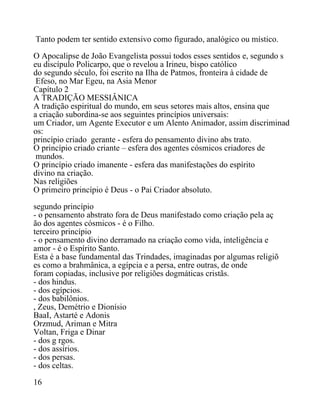 Tanto podem ter sentido extensivo como figurado, analógico ou místico.
O Apocalipse de João Evangelista possui todos esses sentidos e, segundo s
eu discípulo Policarpo, que o revelou a Irineu, bispo católico
do segundo século, foi escrito na Ilha de Patmos, fronteira à cidade de
Efeso, no Mar Egeu, na Asia Menor
Capítulo 2
A TRADIÇÃO MESSIÂNICA
A tradição espiritual do mundo, em seus setores mais altos, ensina que
a criação subordina-se aos seguintes princípios universais:
um Criador, um Agente Executor e um Alento Animador, assim discriminad
os:
princípio criado gerante - esfera do pensamento divino abs trato.
O princípio criado criante – esfera dos agentes cósmicos criadores de
mundos.
O princípio criado imanente - esfera das manifestações do espírito
divino na criação.
Nas religiões
O primeiro princípio é Deus - o Pai Criador absoluto.
segundo princípio
- o pensamento abstrato fora de Deus manifestado como criação pela aç
ão dos agentes cósmicos - é o Filho.
terceiro princípio
- o pensamento divino derramado na criação como vida, inteligência e
amor - é o Espírito Santo.
Esta é a base fundamental das Trindades, imaginadas por algumas religiõ
es como a brahmânica, a egípcia e a persa, entre outras, de onde
foram copiadas, inclusive por religiões dogmáticas cristãs.
- dos hindus.
- dos egípcios.
- dos babilônios.
, Zeus, Demétrio e Dionísio
BaaI, Astarté e Adonis
Orzmud, Ariman e Mitra
Voltan, Friga e Dinar
- dos g rgos.
- dos assírios.
- dos persas.
- dos celtas.
16
 