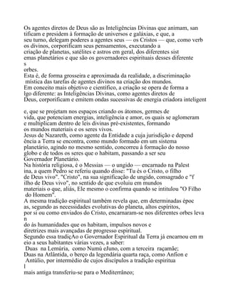 Os agentes diretos de Deus são as Inteligências Divinas que animam, san
tificam e presidem à formação de universos e galáxias, e que, a
seu turno, delegam poderes a agentes seus — os Cristos — que, como verb
os divinos, corporificam seus pensamentos, executando a
criação de planetas, satélites e astros em geral, dos diferentes sist
emas planetários e que são os governadores espirituais desses diferente
s
orbes.
Esta é, de forma grosseira e aproximada da realidade, a discriminação
mística das tarefas de agentes divinos na criação dos mundos.
Em conceito mais objetivo e científico, a criação se opera de forma a
lgo diferente: as Inteligências Divinas, como agentes diretos de
Deus, corporificam e emitem ondas sucessivas de energia criadora inteligent
e, que se projetam nos espaços criando os átomos, germes de
vida, que potenciam energias, inteligência e amor, os quais se aglomeram
e multiplicam dentro de leis divinas pré-existentes, formando
os mundos materiais e os seres vivos.
Jesus de Nazareth, como agente da Entidade a cuja jurisdição e depend
ência a Terra se encontra, como mundo formado em um sistema
planetário, agindo no mesmo sentido, concorreu à formação do nosso
globo e de todos os seres que o habitam, passando a ser seu
Governador Planetário.
Na história religiosa, é o Messias — o ungido — encarnado na Palest
ina, a quem Pedro se referiu quando disse: "Tu és o Cristo, o filho
de Deus vivo". "Cristo", na sua significação de ungido, consagrado e "f
ilho de Deus vivo", no sentido de que evoluiu em mundos
materiais o que, aliás, Ele mesmo o confirma quando se intitulou "O Filho
do Homem".
A mesma tradição espiritual também revela que, em determinadas époc
as, segundo as necessidades evolutivas do planeta, altos espíritos,
por si ou como enviados do Cristo, encarnaram-se nos diferentes orbes leva
n
do às humanidades que os habitam, impulsos novos e
diretrizes mais avançadas de progresso espiritual.
Segundo essa tradiçAo o Governador Espiritual da Terra já encarnou em m
eio a seus habitantes várias vezes, a saber:
Duas na Lemúria, como Numú eJuno, com a terceira raçamãe;
Duas na Atlântida, o berço da legendária quarta raça, como Anfion e
Antúlio, por intermédio de cujos discípulos a tradição espiritua
l
mais antiga transferiu-se para o Mediterrâneo;
 