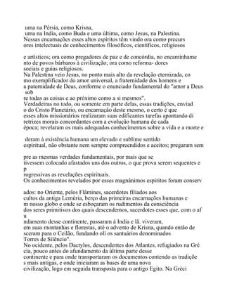 uma na Pérsia, como Krisna,
uma na India, como Buda e uma última, como Jesus, na Palestina.
Nessas encarnações esses altos espíritos têm vindo ora como precurs
ores intelectuais de conhecimentos filosóficos, científicos, religiosos
e artísticos; ora como pregadores de paz e de concórdia, no encaminhame
nto de povos bárbaros à civilização; ora como reforma- dores
sociais e guias religiosos.
Na Palestina veio Jesus, no ponto mais alto da revelação eternizada, co
mo exemplificador do amor universal, a fraternidade dos homens e
a paternidade de Deus, conforme o enunciado fundamental do "amor a Deus
sob
re todas as coisas e ao próximo como a si mesmos".
Verdadeiras no todo, ou somente em parte delas, essas tradições, enviad
o do Cristo Planetário, ou encarnação deste mesmo, o certo é que
esses altos missionários realizaram suas edificantes tarefas apontando di
retrizes morais concordantes com a evolução humana de cada
época; revelaram os mais adequados conhecimentos sobre a vida e a morte e
deram à existência humana um elevado e sublime sentido
espiritual, não obstante nem sempre compreendidos e aceitos; pregaram sem
pre as mesmas verdades fundamentais, por mais que se
tivessem colocado afastados uns dos outros, o que prova serem sequentes e
p
rogressivas as revelações espirituais.
Os conhecimentos revelados por esses magnânimos espíritos foram conserv
ados: no Oriente, pelos Flâmines, sacerdotes filiados aos
cultos da antiga Lemúria, berço das primeiras encarnações humanas e
m nosso globo e onde se esboçaram os rudimentos da consciência
dos seres primitivos dos quais descendemos, sacerdotes esses que, com o af
u
ndamento desse continente, passaram à India e lã. viveram,
em suas montanhas e florestas, até o advento de Krisna, quando então de
sceram para o Ceilão, fundando olí os santuários denominados
Torres de Silêncio".
No ocidente, pelos Dactylos, descendentes dos Atlantes, refugiados na Gré
cia, pouco antes do afundamento da última parte desse
continente e para onde transportaram os documentos contendo as tradiçõe
s mais antigas, e onde iniciaram as bases de uma nova
civilização, logo em seguida transposta para o antigo Egito. Na Gréci
 