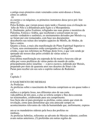 a antiga esses pioneiros eram venerados como semi-deuses e foram,
cõmo os cabires
18
os curetes e os talquines, os primeiros instrutores desse povo pré- hist
órico (2)
Pelos Kobdas, que vieram pouco mais tarde e fixaram essa civilização no
leIto do Nilo e a difundiram pelo Egito e a Mesopotâmia.
E, finalmente, pelos Essênios, refugiados nas suas grutas e mosteiros da
Palestina, Fenícia e Arábia, que receberam e conservaram no seu
sentido verdadeiro e autêntico, os ensinamentos deixados por Moisés e q
ue foram por este restaurados, com base nos documentos
descobertos nas ruínas dos templos egípcios de Mênfis, de Abidos, de
Sais e outros.
Quanto a Jesus, a mais alta manifestação do Plano Espiritual Superior n
a Terra, seus ensinamentos estão consignados no Evangelho
cristão, a que nos referimos no Prólogo deste livro, e que vem sendo pe
rpetuado até nossos dias pelos cristãos de várias seitas e
confissões.
Esta última manifestação era esperada de há muito e houvera sido pr
edita por vozes proféticas de várias partes do mundo de então,
principalmente pelos israelitas — o povo escravo, redimido por Moisés,
preparado por mais de quarenta anos nos desertos do Sinai e do
Paran para receber em seu seio o espírito radioso do Redentor.
19
Capítulo 3
O NASCIMENTO DO MESSIAS
As Profecias
As profecias sobre o nascimento do Messias cumpriram-se em quase todos o
s d
etalhes e o próprio Jesus, nos diferentes atos de sua curta
vida pública de três anos, a elas se referia sempre e lhes dava constan
tes testemunhos, colaborando para seu cumprimento.
Isso fazia não só para prestigiar os profetas, como canais que eram da
revelação, como para demonstrar que esta antecede sempre os
acontecimentos relevantes da vída da humanidade que, uniformente, express
am-se os mandatários siderais pela boca dos profetas ou
médiuns.
As profecias hebréias, referentes ao advento do Messias redentor, confirm
avam outras anteriores, (3) proferidas em outras regiões do
 