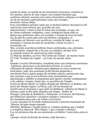 mundo de então, no sentido de um nascimento miraculoso, contrário às
leis naturais, através de uma virgem, sem contatos humanos que,
conforme referiam, ocorrera com outros missionários religiosos ou fundado
res de movimentos espiritualizantes como, por exemplo,
Zoroastro, Krisna, Buda.
Essa concordância permitia supor que os profetas hebreus deixaram-se infl
uenciar por essas notícias que, gravadas em seus
subconscientes, vieram à tona no transe das revelações, ou que, ent
ão, foram realmente verdadeiras, como verdadeiras foram todas as
demais que proferiram sobre, por exemplo: a fixação de Jesus na Galil
éia, da qual fez centro para seus movimentos e pregações; os
sofrimentos do Messias; seus sacrifícios; a traição de Judas; as ator
mentações e torturas na noite de sua prisão; a morte na cruz; a
ressureição, etc.
Mas, se todas as profecias hebréias foram confirmadas, esta, entretanto,
do nascimento virginal não o foi mas, ao contrário, até hoje Vem
se tornando motivo de controvérsias entre cristãos.
(2) Maiores detalhes, no livro "Na Cortina do Tempo", do mesmo Autor.
(3) Vide "Exilados da Capela" - ed. Lake, do mesmo Autor.
20
Quando o excelso Missionário, custodiado pelos seus luminosos assistentes
espirituais, aproximou-se da atmosfera terrestre, no crucial
sofrimento da redução vibratória para adaptação ao nosso mundo ma
terial denso, onde seus assistentes já lhe haviam preparado o
nascimento físico, quatro grupos de iniciados maiores, pertencentes àqu
elas correntes a que já nos referimos atrás, pressentiram essa
aproximação e também se prepararam para apoiar e receber condignament
e tão sublime visitante; foram eles: os sacerdotes do Templo-
Escola do Monte Horeb, na Arábia, dirigido por Melchior; os Ruditas, soli
tários dos Montes Sagros, na Pérsia, cujo 1tõ era baseado no
ZendAvesta de Zoroastro e cujo chefe era Balthazar, solitários do Monte Z
uleiman, junto ao Rio Indo, dirigidos por Gaspar, Senhor de
Srinagar e príncipe de Bombaim; e finalmente, os Essenios, da Palestina,
que habitavam santuários e mosteiros isolados e inacessíveis,
nas montanhas desse país, da Arábia e da Fenícia.
A esses iniciados foi revelado mediunicamente a próxima encarnação do
Messias, há tanto tempo esperado.
Melchior, Balthazar e Gaspar foram os visitantes piedosos que a tradiçã
o evangélica chama de "Reis Magos" e que visitaram o Menino-
Luz nos primeiros dias do seu nascimento, em Belém. Foram tidos como m
ago
s porque vieram da direção do oriente, onde ficavam a
 