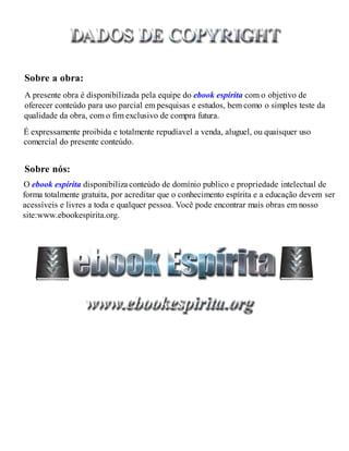 Sobre a obra:
Sobre nós:
É expressamente proibida e totalmente repudíavel a venda, aluguel, ou quaisquer uso
comercial do presente conteúdo.
O ebook espírita disponibiliza conteúdo de domínio publico e propriedade intelectual de
A presente obra é disponibilizada pela equipe do ebook espírita com o objetivo de
oferecer conteúdo para uso parcial em pesquisas e estudos, bem como o simples teste da
qualidade da obra, com o fim exclusivo de compra futura.
forma totalmente gratuita, por acreditar que o conhecimento espírita e a educação devem ser
acessíveis e livres a toda e qualquer pessoa. Você pode encontrar mais obras em nosso
site:www.ebookespirita.org.
 