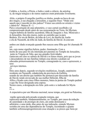 Caldéia, a Assíria, a Pérsia, a India e onde a ciência da astrolog
ia, da magia teúrgica e de outras espécies eram praticadas livremente.
Aliás, o próprio Evangelho justifica os títulos, pondo na boca de um
dos magos, à sua chegada a Jerusalém, a seguinte frase: "Onde está
aquele que é nascido rei dos judeus? Vimos sua estrela no oriente e viemo
s adorá-lo". Mateus II - 1.
Para a encarnação do anjo planetário, o vaso carnal escolhido e já
compromissado desde antes de sua reencarnação na Terra, foi Myriam,
virgem hebréia de família sacerdotal, filha de Joaquim e Ana. Moravam e
m Jerusalém, fora dos muros, junto ao caminho que ia para
Betânia. Ele era de Belém, da tribo de Leví, da família de Aarão
e ela de Nazareth, da tribo de Judá, da família de David. Já estavam
ambos em idade avançada quando lhes nasceu uma filha que foi chamada M
yri
am, cujo nome significa beleza, poder, iluminação. Com a
morte de seus pais foi ela internada por parentes no Templo de Jerusalém,
junto às Virgens de Sião, que nas grandes festividades
cantavam em côro os salmos de David e os hinos rituais, pois que as joven
s descendentes de tais famílias tinham esse direito e podiam ser
educadas primorosamente no Templo, consagrando-se, caso o quisessem, a
seus
serviços internos.
21
Dois anos depois, segundo revelações mediúnicas, Joseph, carpinteiro
residente em Nazareth, cidadezinha da província da Galiléia,
usando de um direito que também lhe pertencia por descender da família
de David, tendo enviuvado de sua mulher Deborah, filha de
Alfeu e ficado com cinco filhos menores, bateu às portas do Templo pedind
o que lhe fosse designada uma esposa.
Nestes casos, a designação era feita pela sorte e a indicada foi Myria
m.
* * *
A expectativa por um Messias nacional, nesse tempo, era geral na Palestina,
região agravada pela pesada ocupação romana, que
repercutia também, fundamentalmente, no Templo, por causa da redução
de autoridade e de prestígio do clero, até então dominante e
arbitrário; e uma tarde, dias antes de sua indicação, estando Myriam
sozinha em uma das dependências do Templo, recordando o quanto
também sofreraseuprogenitorcom essa situação e as preces que fazia pe
 