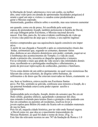 la libertação de Israel, adormeceu e teve um sonho, ou melhor
dito, uma visão (pois era dotada de aprimoradas faculdades psíquicas) d
urante a qual um anjo a visitou e a saudou como predestinada a
gerar o Messias esperado.
Atemorizada, guardou silêncio sobre o ocorrido, mas seus temores aumentar
am quando, como era de praxe, foi escolhida pela sorte para
esposa do pretendente Joseph, também pertencente à família de David,
em cuja linhagem pelas Escrituras, o Messias nacional deveria
nascer. Este fato, para ela, foi uma evidente confirmação da visão qu
e tivera e das palavras do anjo que a visitara, e seu espírito ingênuo
e
místico compreendeu que sua aquiescência àquele consórcio era imper
ativa.
A partir de sua chegada a Nazareth e após as comemorações rituais das
bodas, cerimoniais que, segundo os costumes, duraram vários
dias, dedicou-se aos afazeres domésticos sem poder, contudo, esquivar-se
à lembrança dos acontecimentos do Templo; e a vida do casal,
desde o primeiro dia, ressentiu-se daquelas apreensões e temores.
Foi-se retraindo o mais que pôde da vida social e das intimidades domés
ticas, recolhendo-se a prolongadas meditações e alheiamentos, a
ponto de provocar reprovações de conhecidos, parentes e familiares.
Vivia como dentro de um enlêvo permanente, no qual vozes misteriosas lhe
falavam das coisas celestiais, de alegrias sobre-humanas, de
sofrimentos e de dores que lhe estavam reservadas no futuro, exatamente co
mo, bem se lembrava, estava escrito nas Escrituras Santas
povo. Por fim, sentindo-se grávida, confessou seus temores a Joseph, de c
uja paternal bondade estava certa poder esperar auxílio e
compreenção
22
Surpreendido pela revelação, Joseph, dentro da sensatez que lhe era atr
ibuto sólido, guardou silêncio, aguardando o perpassar dos dias;
mas estando evoluindo para termos finais a gestação e não podendo con
fiar em estranhos ou parentes alí residentes, resolveu levar a
jovem espôsa para Belém (4) onde ela ficaria sob os cuidados maternais
de sua tia Sara.
Pois foi alí, naquela cidade histórica, por ter sido onde Samuel sagrou
a David como rei, que deu-se o nascimento transcendente do
Messias Redentor, ao qual foi dado o nome de Jesus. (Fig. 1).
Este fato tão relevante ocorreu no ano 747 da fundação de Roma e 1.0
 