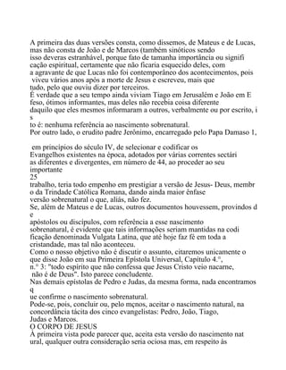 A primeira das duas versões consta, como dissemos, de Mateus e de Lucas,
mas não consta de João e de Marcos (também sinóticos sendo
isso deveras estranhável, porque fato de tamanha importância ou signifi
cação espiritual, certamente que não ficaria esquecido deles, com
a agravante de que Lucas não foi contemporâneo dos acontecimentos, pois
viveu vários anos após a morte de Jesus e escreveu, mais que
tudo, pelo que ouviu dizer por terceiros.
É verdade que a seu tempo ainda viviam Tiago em Jerusalém e João em E
feso, ótimos informantes, mas deles não recebia coisa diferente
daquilo que eles mesmos informaram a outros, verbalmente ou por escrito, i
s
to é: nenhuma referência ao nascimento sobrenatural.
Por outro lado, o erudito padre Jerônimo, encarregado pelo Papa Damaso 1,
em princípios do século IV, de selecionar e codificar os
Evangelhos existentes na época, adotados por várias correntes sectári
as diferentes e divergentes, em número de 44, ao proceder ao seu
importante
25
trabalho, teria todo empenho em prestigiar a versão de Jesus- Deus, membr
o da Trindade Católica Romana, dando ainda maior ênfase
versão sobrenatural o que, aliás, não fez.
Se, além de Mateus e de Lucas, outros documentos houvessem, provindos d
e
apóstolos ou discípulos, com referência a esse nascimento
sobrenatural, é evidente que tais informações seriam mantidas na codi
ficação denominada Vulgata Latina, que até hoje faz fé em toda a
cristandade, mas tal não aconteceu.
Como o nosso objetivo não é discutir o assunto, citaremos unicamente o
que disse João em sua Primeira Epístola Universal, Capítulo 4.°,
n.° 3: "todo espírito que não confessa que Jesus Cristo veio nacarne,
não é de Deus". Isto parece concludente.
Nas demais epístolas de Pedro e Judas, da mesma forma, nada encontramos
q
ue confirme o nascimento sobrenatural.
Pode-se, pois, concluir ou, pelo mçnos, aceitar o nascimento natural, na
concordância tácita dos cinco evangelistas: Pedro, João, Tiago,
Judas e Marcos.
O CORPO DE JESUS
À primeira vista pode parecer que, aceita esta versão do nascimento nat
ural, qualquer outra consideração seria ociosa mas, em respeito às
 