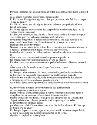 Por isso limitamo-nos unicamente a abordar o assunto, como numa simples t
ro
ca de idéias e simples cooperação, perguntando:
P- Existe nos Evangelhos alguma coisa que prove ter sido fluídico o corpo
físico de Jesus?
R - Não. O que existe são alguns fatos ou palavras que poderão alimen
tar tal suposição.
P - Existe alguma prova de que Seu corpo físico era de carne, igual ao de
outras pessoas comuns?
R - Sim, em termos, existe. Se não o fosse como poderia Ele ter carregado
nas costas, por vias urbanas estreitas e mal calçadas,
irregulares e íngremes, a pesada cruz de madeira, sob cujo peso caiu vá
rias vezes? Só se fosse por efeitos fenomênicos, o que seria uma
incrível simulação da verdade.
Nasceu, cresceu, viveu junto a Seus Pais e parentes; conviveu com inúmera
s pessoas; enfrentou multidões; sofreu a carga vibratória,
incrivelmente pesada, de milhares de necessitados e doentes; alimentou-se
m
uitas vezes em companhia de seus discípulos e seguidores;
foi pregado na cruz e ali desencarnou à vista de muitos.
P - Mas como, sendo de carne comum, poderia desmaterializar-se, como fez
v
árias vezes e de forma tão natural e perfeita, como consta
dos Evangelhos?
R - Porque tinha um corpo de carne, sem dúvida, porém de consis- tênc
ia diferente, de densidade muito menor, de matéria mais pura, de
vibração muito mais alta, adequada a conter um espírito de Sua elevad
a hierarquia; corpo, a seu turno, gerado por um
vaso físico devidamente preparado e selecionado anteriormente ao nascimen
to, de vibração e pureza que comportasse Sua permanência
em nosso plano grosseiro e impuro.
Desta forma as desmaterializações e outros fenômenos narrados pelos e
vangelistas se tornariam explicáveis em todos os sentidos. E
mesmo que assim não fosse, Jesus, pela sua alta posição de Governador
Espiritual do nosso planeta, possuia poderes para agir em todas
as circunstâncias julgadas justas.
p - Mas como pôde Ele conviver com seus discípulos, durante 40 dias, ap
ós Sua morte na cruz?
R - Porque depois da morte, agora sim, estava utilizando um corpo fluídic
o, numa densidade que permitiu manifestar-se de forma
objetiva e tangível no nosso plano.
 