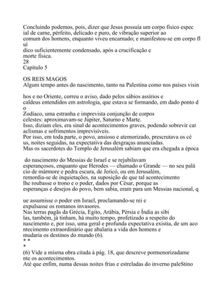 Concluindo podemos, pois, dizer que Jesus possuía um corpo físico espec
ial de carne, pèrfeito, delicado e puro, de vibração superior ao
comum dos homens, enquanto viveu encarnado; e manifestou-se em corpo fl
uí
dico suficientemente condensado, após a crucificação e
morte física.
28
Capítulo 5
OS REIS MAGOS
Algum tempo antes do nascimento, tanto na Palestina como nos países visin
hos e no Oriente, correu o aviso, dado pelos sábios assírios e
caldeus entendidos em astrologia, que estava se formando, em dado ponto d
o
Zodíaco, uma estranha e imprevista conjunção de corpos
celestes: aproximavam-se Júpiter, Saturno e Marte.
Isso, diziam eles, era sinal de acontecimentos graves, podendo sobrevir cat
aclismas e sofrimentos imprevisíveis.
Por isso, em toda parte, o povo, ansioso e atemorizado, prescrutava os cé
us, noites seguidas, na expectativa das desgraças anunciadas.
Mas os sacerdotes do Templo de Jerusalém sabiam que era chegada a época
do nascimento do Messias de Israel e se rejubilavam
esperançosos, enquanto que Herodes — chamado o Grande — no seu palá
cio de mármore e pedra escura, de Jericó, ou em Jerusalém,
remordia-se de inquietações, na suposição de que tal acontecimento
lhe roubasse o trono e o poder, dados por César, porque as
esperanças e desejos do povo, bem sabia, eram para um Messias nacional, q
ue assumisse o poder em Israel, proclamando-se rei e
expulsasse os romanos invasores.
Nas terras pagãs da Grécia, Egito, Arábia, Pérsia e Índia as sibi
las, também, já tinham, há muito tempo, profetizado a respeito do
nascimento e, por isso, uma geral e profunda expectativa existia, de um aco
ntecimento extraordinário que abalaria a vida dos homens e
mudaria os destinos do mundo (6).
* *
*
(6) Vide a mísrna obra citada à pág. 18, que descreve pormenorizadame
nte os acontecimentos.
Até que enfim, numa dessas noites frias e estreladas do inverno paleStino
 