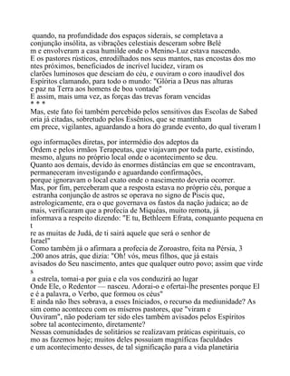 quando, na profundidade dos espaços siderais, se completava a
conjunção insólita, as vibrações celestiais desceram sobre Belé
m e envolveram a casa humilde onde o Menino-Luz estava nascendo.
E os pastores rústicos, enrodilhados nos seus mantos, nas encostas dos mo
ntes próximos, beneficiados de incrível lucidez, viram os
clarões luminosos que desciam do céu, e ouviram o coro inaudível dos
Espíritos clamando, para todo o mundo: "Glória a Deus nas alturas
e paz na Terra aos homens de boa vontade"
E assim, mais uma vez, as forças das trevas foram vencidas
* * *
Mas, este fato foi também percebido pelos sensitivos das Escolas de Sabed
oria já citadas, sobretudo pelos Essênios, que se mantinham
em prece, vigilantes, aguardando a hora do grande evento, do qual tiveram l
ogo informações diretas, por intermédio dos adeptos da
Ordem e pelos irmãos Terapeutas, que viajavam por toda parte, existindo,
mesmo, alguns no próprio local onde o acontecimento se deu.
Quanto aos demais, devido às enormes distâncias em que se encontravam,
permaneceram investigando e aguardando confirmações,
porque ignoravam o local exato onde o nascimento deveria ocorrer.
Mas, por fim, perceberam que a resposta estava no próprio céu, porque a
estranha conjunção de astros se operava no signo de Piscis que,
astrologicamente, era o que governava os fastos da nação judaica; ao de
mais, verificaram que a profecia de Miquéas, muito remota, já
informava a respeito dizendo: "E tu, Bethleem Efrata, conquanto pequena en
t
re as muitas de Judá, de ti sairá aquele que será o senhor de
Israel"
Como também já o afirmara a profecia de Zoroastro, feita na Pérsia, 3
.200 anos atrás, que dizia: "Oh! vós, meus filhos, que já estais
avisados do Seu nascimento, antes que qualquer outro povo; assim que virde
s
a estrela, tomai-a por guia e ela vos conduzirá ao lugar
Onde Ele, o Redentor — nasceu. Adorai-o e ofertai-lhe presentes porque El
e é a palavra, o Verbo, que formou os céus"
E ainda não lhes sobrava, a esses Iniciados, o recurso da mediunidade? As
sim como aconteceu com os míseros pastores, que "viram e
Ouviram", não poderiam ter sido eles também avisados pelos Espíritos
sobre tal acontecimento, diretamente?
Nessas comunidades de solitários se realizavam práticas espirituais, co
mo as fazemos hoje; muitos deles possuiam magníficas faculdades
e um acontecimento desses, de tal significação para a vida planetária
 