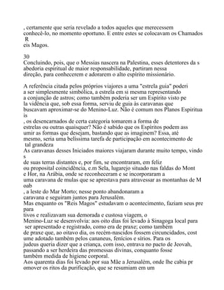 , certamente que seria revelado a todos aqueles que merecessem
conhecê-lo, no momento oportuno. E entre estes se colocavam os Chamados
R
eis Magos.
30
Concluindo, pois, que o Messias nascera na Palestina, esses detentores da s
abedoria espiritual de maior responsabilidade, partiram nessa
direção, para conhecerem e adorarem o alto espírito missionário.
A referência citada pelos próprios viajores a uma "estrela guia" poderi
a ser simplesmente simbólica, a estrela em si mesma representando
a conjunção de astros; como também poderia ser um Espírito visto pe
la vidência que, sob essa forma, serviu de guia às caravanas que
buscavam aproximar-se do Menino-Luz. Não é comum nos Planos Espiritua
is
, os desencarnados de certa categoria tomarem a forma de
estrelas ou outras quaisquer? Não é sabido que os Espíritos podem ass
umir as formas que desejam, bastando que as imaginem? Essa, até
mesmo, seria uma belíssima tarefa de participação em acontecimento de
tal grandeza
As caravanas desses Iniciados maiores viajaram durante muito tempo, vindo
s
de suas terras distantes e, por fim, se encontraram, em feliz
ou proposital coincidência, e.m Sela, lugarejo situado nas faldas do Mont
e Hor, na Arábia, onde se reconheceram e se incorporaram a
uma caravana de mulas que se aprestava para atravessar as montanhas de M
oab
, a leste do Mar Morto; nesse ponto abandonaram a
caravana e seguiram juntos para Jerusalém.
Mas enquanto os "Reis Magos" estudavam o acontecimento, faziam seus pre
para
tivos e realizavam sua demorada e custosa viagem, o
Menino-Luz se desenvolvia: aos oito dias foi levado à Sinagoga local para
ser apresentado e registrado, como era de praxe; como também
de praxe que, ao oitavo dia, os recém-nascidos fossem circuncidados, cost
ume adotado também pelos cananeus, fenícios e sírios. Para os
judeus queria dizer que a criança, com isso, entrava no pacto de Jeovah,
passando a ser herdeira das promessas divinas, conquanto fosse
também medida de higiene corporal.
Aos quarenta dias foi levado por sua Mãe a Jerusalém, onde lhe cabia pr
omover os ritos da purificação, que se resumiam em um
 