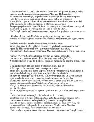 holocausto vivo; no caso dela, que era possuidora de parcos recursos, o hol
ocausto era de uma pomba, entregue no Altar dos Holocaustos
ao sacerdote em serviço, o qual cortava o pescoço da ave, torcia-o para
trás de forma que o sangue, ao afluir, caisse sobre as brasas do
Altar, findo o que a vítima, ainda estremecendo, era atirada em um recipi
ente existente ao lado; em seguida a ofertante passava ao
Templo propriamente dito—O Santo — para que a criança fosse consagrad
a ao Senhor, quando primogênita que era o caso de Maria.
No Templo havia rodízio de sacerdotes, alguns dos quais eram secretamente
filiados à Irmandade Essênia, os quais já sabiam quem era o
menino a ser consagrado naquele dia. Por isso prepararam, em sigilo, uma s
o
lenidade especial: Maria e José foram recebidos pelos
sacerdotes Simeão de Bethel e Eleazar, rodeados de seus acólitos. As vi
rgens de Sião cantaram hinos, e preces se elevaram aos céus,
enquanto o velho Simeão, tomando o Menino nos braços, o consagrou excla
mando: "Agora, Senhor, despede em paz teu servo, segundo a
tua palavra, porque os meus olhos já viram a tua salvação". (7).
Nesse momento, o véu do Templo, luxuoso, pesado e de enorme altura, fend
e
u-se, caindo para um dos lados e uma paralítica, que se
achava perto, levantou-se sobre seus pés e andou.
Tudo isso, tanto no ato como depois, motivou comentários e estranhezas e,
como medida de segurança para o Menino, foi ele afastado
sem perda de tempo, de Jerusalém, porque qualquer fato ou circunstância
que se relacionasse com o nascimento do Messias de Israel, tão
esperado e já ocorrido, segundo os boatos existentes e agravados com a ch
egada, tão comentada, dos "Reis Magos", despertava logo a
atenção e a interferência indesejável do clero judaico e dos esbirr
os de Herodes.
Herodes, que sempre estivera preocupado com as profecias, assim que toma
ra
conhecimento da conjunção planetária fora do comum,
espalhara seus espiões por toda parte, à cata de algum nascimento sobre
natural (como constava das profecias) e um desses espiões viu
quando os três viajantes orientais, acompanhados de seus serviçais, ent
raram na cidade, indagando de uns e outros: "Onde está o Messias
Salvador do Mundo, cuja estrela vimos no Oriente?
Eviu também quando esses viajantes ilustres penetraram no Templo onde, n
 